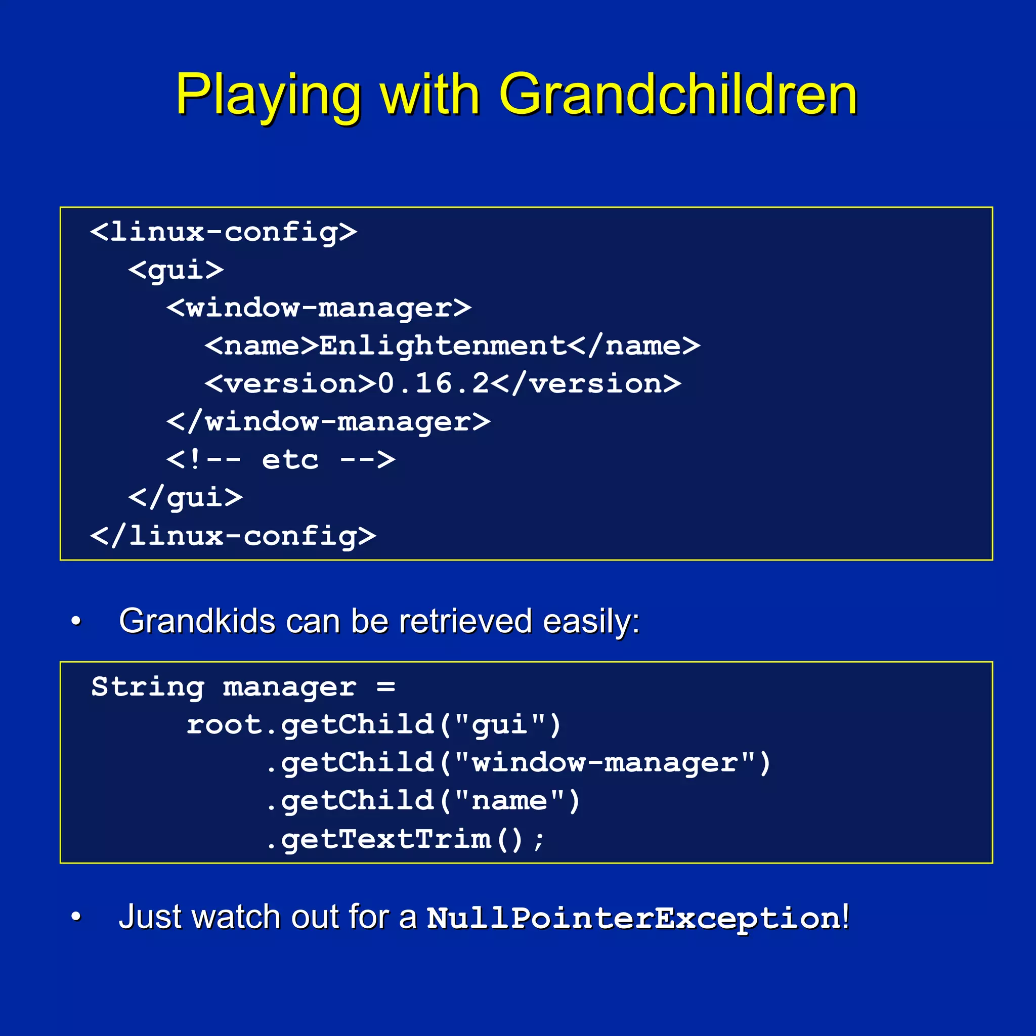 Playing with Grandchildren

    <linux-config>
      <gui>
        <window-manager>
          <name>Enlightenment</name>
          <version>0.16.2</version>
        </window-manager>
        <!-- etc -->
      </gui>
    </linux-config>

•    Grandkids can be retrieved easily:
    String manager =
         root.getChild("gui")
             .getChild("window-manager")
             .getChild("name")
             .getTextTrim();

•    Just watch out for a NullPointerException!
 