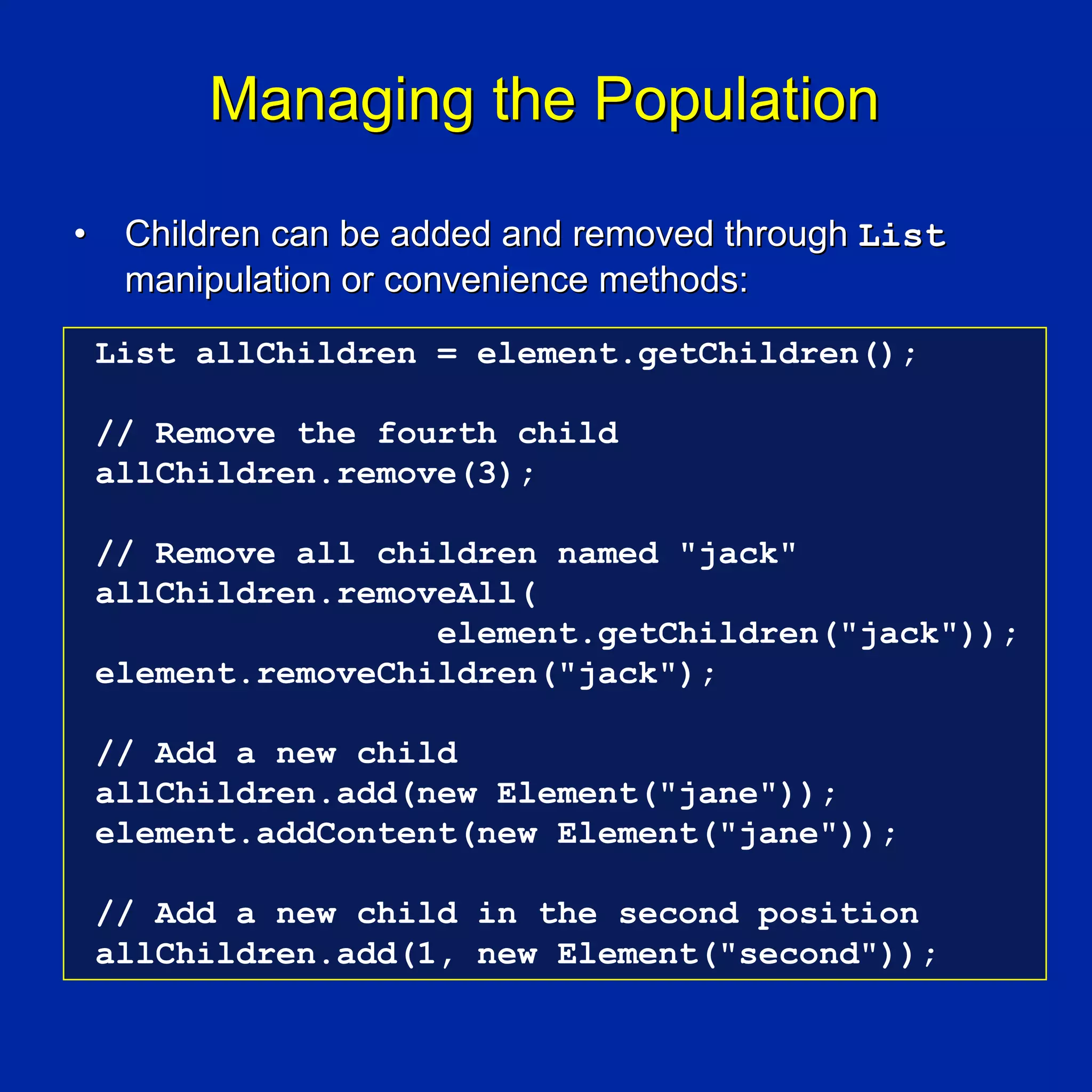 Managing the Population

•    Children can be added and removed through List
     manipulation or convenience methods:
    List allChildren = element.getChildren();

    // Remove the fourth child
    allChildren.remove(3);

    // Remove all children named "jack"
    allChildren.removeAll(
                     element.getChildren("jack"));
    element.removeChildren("jack");

    // Add a new child
    allChildren.add(new Element("jane"));
    element.addContent(new Element("jane"));

    // Add a new child in the second position
    allChildren.add(1, new Element("second"));
 