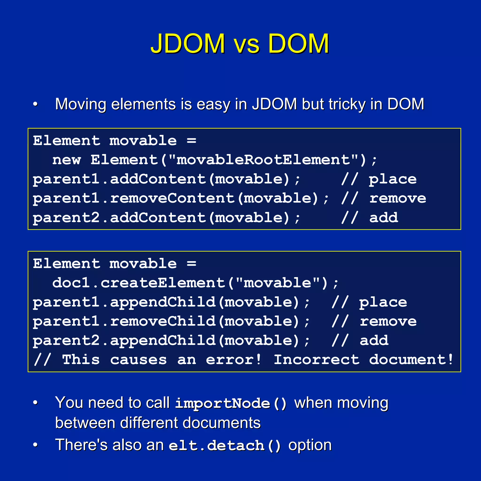 JDOM vs DOM

•   Moving elements is easy in JDOM but tricky in DOM

Element movable =
  new Element("movableRootElement");
parent1.addContent(movable);    // place
parent1.removeContent(movable); // remove
parent2.addContent(movable);    // add

Element movable =
  doc1.createElement("movable");
parent1.appendChild(movable); // place
parent1.removeChild(movable); // remove
parent2.appendChild(movable); // add
// This causes an error! Incorrect document!

•   You need to call importNode() when moving
    between different documents
•   There's also an elt.detach() option
 