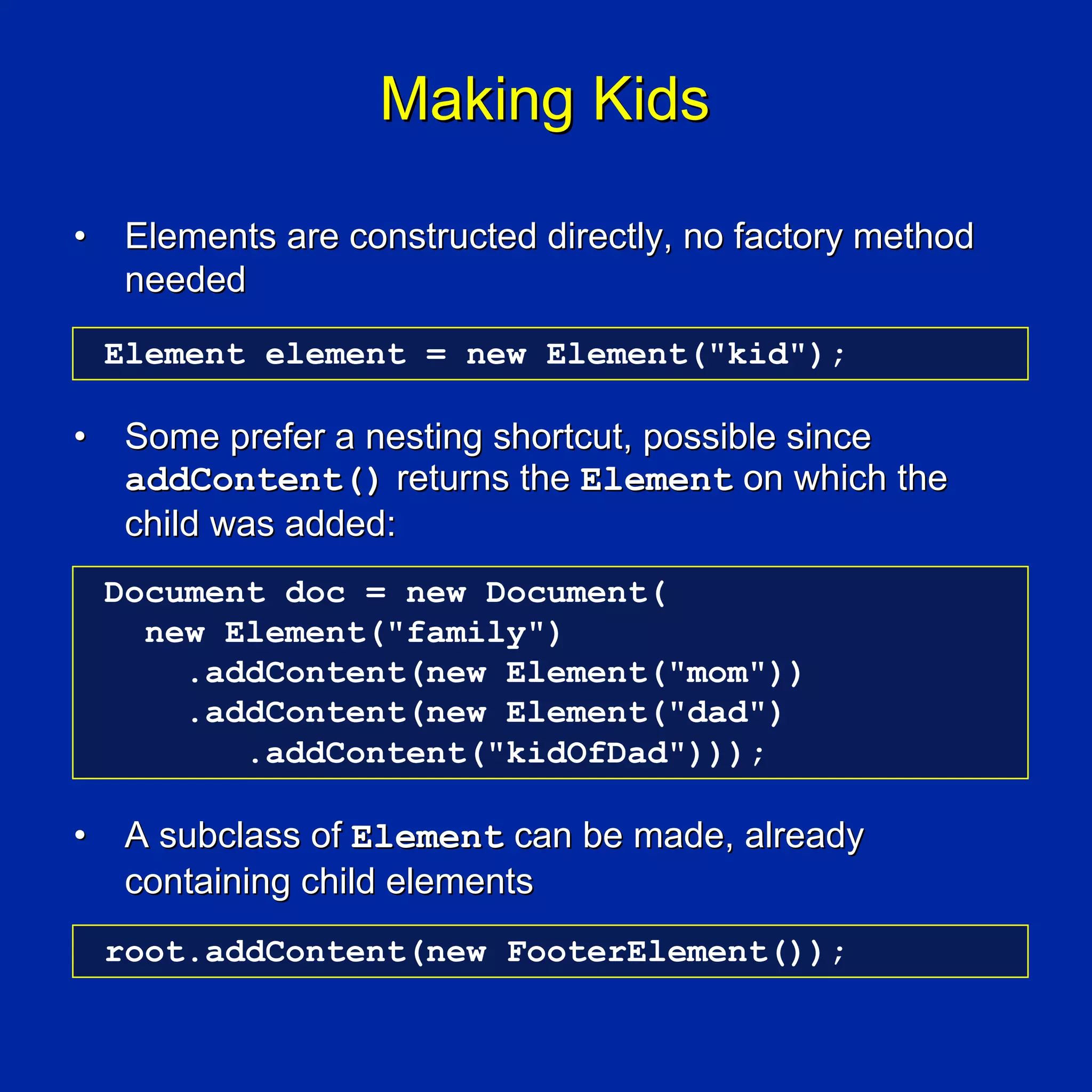 Making Kids

•    Elements are constructed directly, no factory method
     needed
    Element element = new Element("kid");

•    Some prefer a nesting shortcut, possible since
     addContent() returns the Element on which the
     child was added:
    Document doc = new Document(
      new Element("family")
        .addContent(new Element("mom"))
        .addContent(new Element("dad")
           .addContent("kidOfDad")));

•    A subclass of Element can be made, already
     containing child elements
    root.addContent(new FooterElement());
 