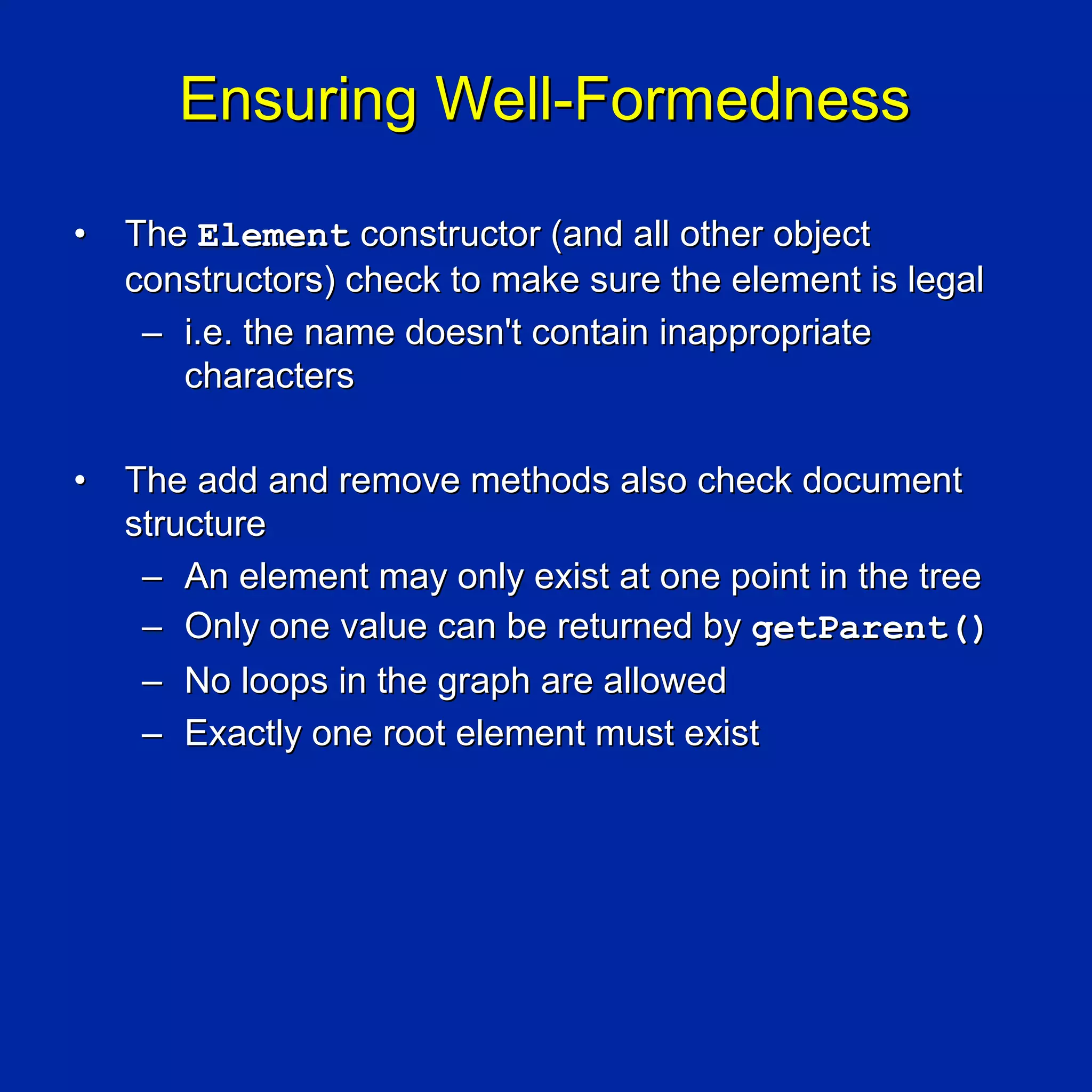 Ensuring Well-Formedness

•   The Element constructor (and all other object
    constructors) check to make sure the element is legal
     – i.e. the name doesn't contain inappropriate
       characters

•   The add and remove methods also check document
    structure
     – An element may only exist at one point in the tree
     – Only one value can be returned by getParent()
     – No loops in the graph are allowed
     – Exactly one root element must exist
 