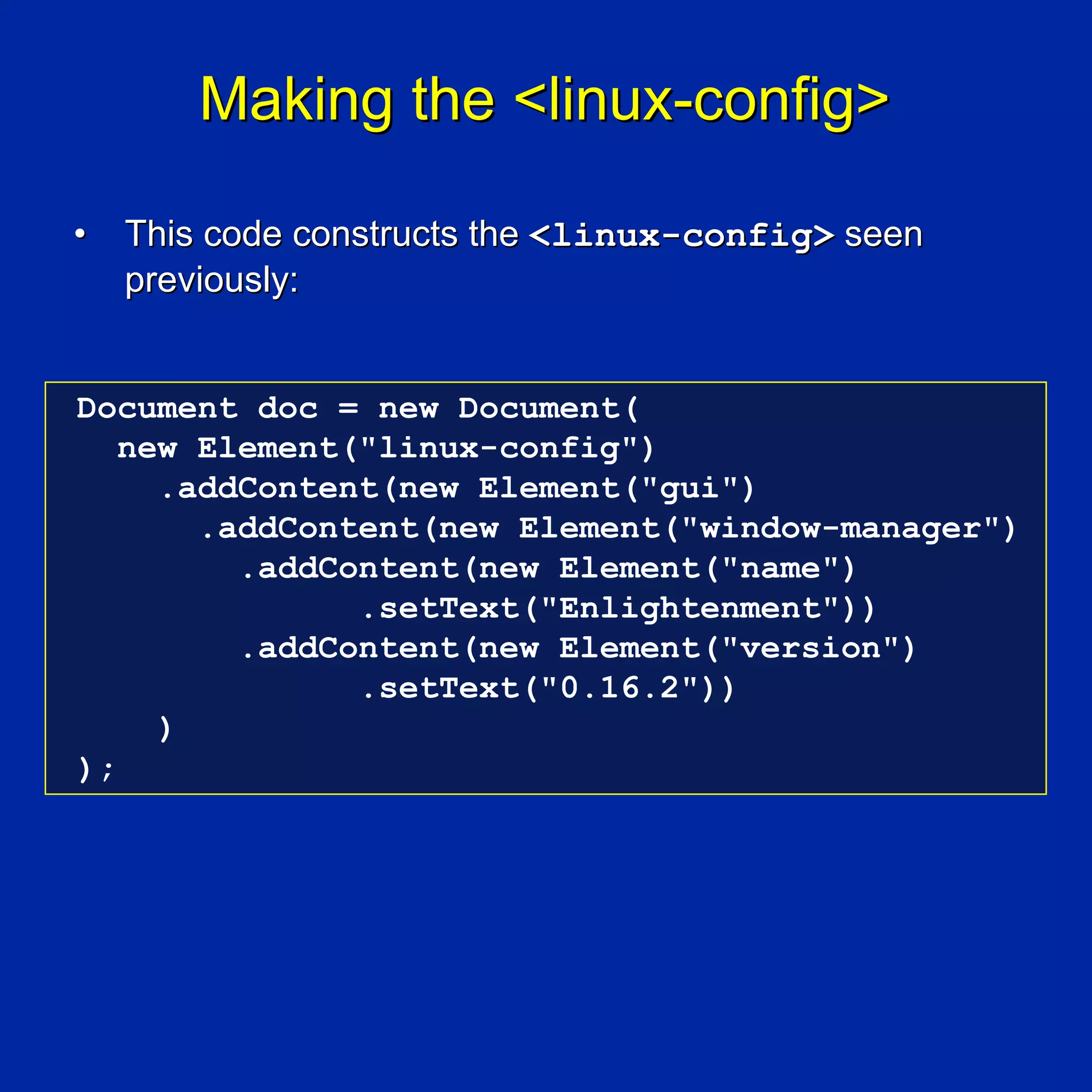 Making the <linux-config>

•   This code constructs the <linux-config> seen
    previously:


Document doc = new Document(
   new Element("linux-config")
     .addContent(new Element("gui")
       .addContent(new Element("window-manager")
         .addContent(new Element("name")
               .setText("Enlightenment"))
         .addContent(new Element("version")
               .setText("0.16.2"))
     )
);
 