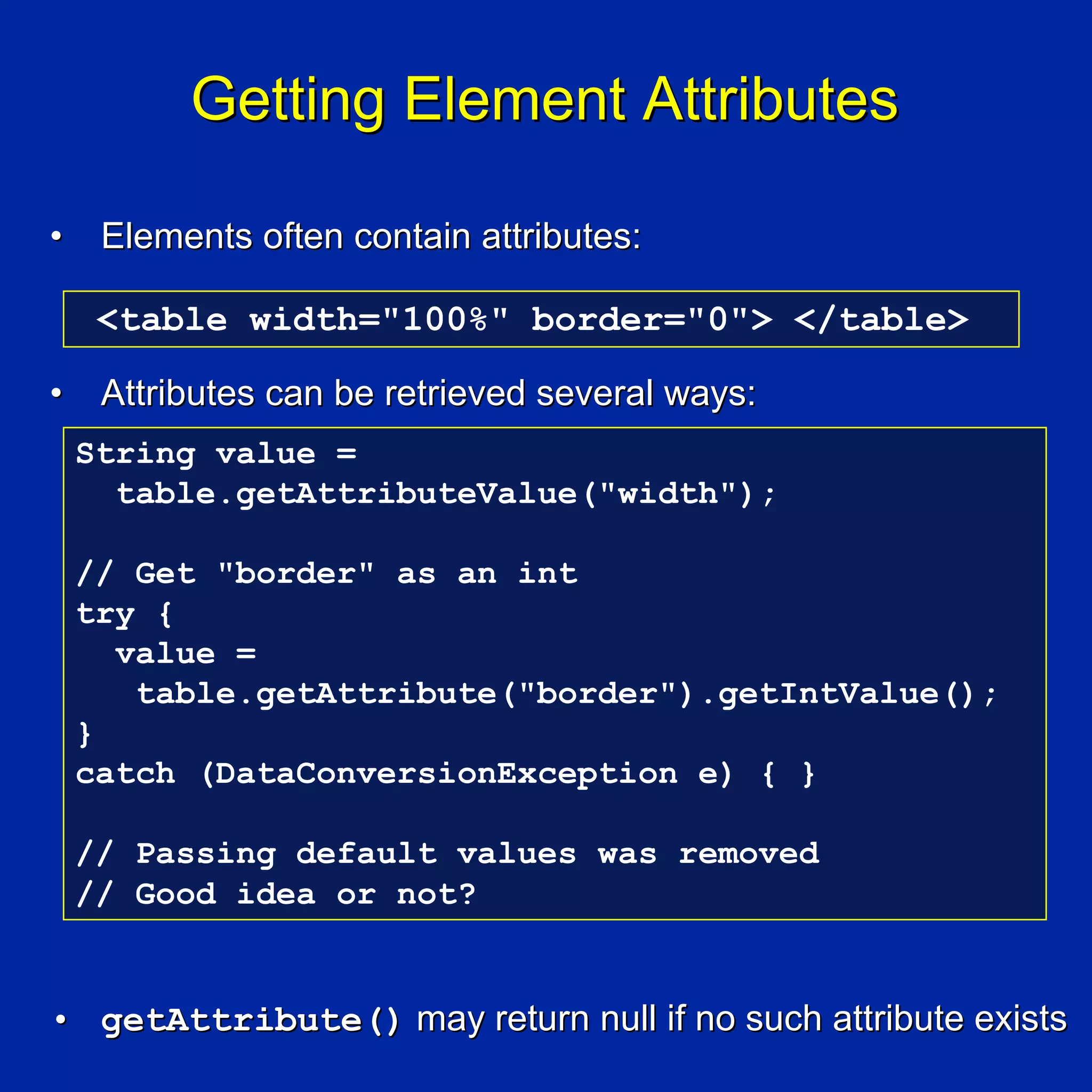 Getting Element Attributes

•    Elements often contain attributes:

     <table width="100%" border="0"> </table>

•    Attributes can be retrieved several ways:
    String value =
      table.getAttributeValue("width");

    // Get "border" as an int
    try {
      value =
       table.getAttribute("border").getIntValue();
    }
    catch (DataConversionException e) { }

    // Passing default values was removed
    // Good idea or not?


• getAttribute() may return null if no such attribute exists
 