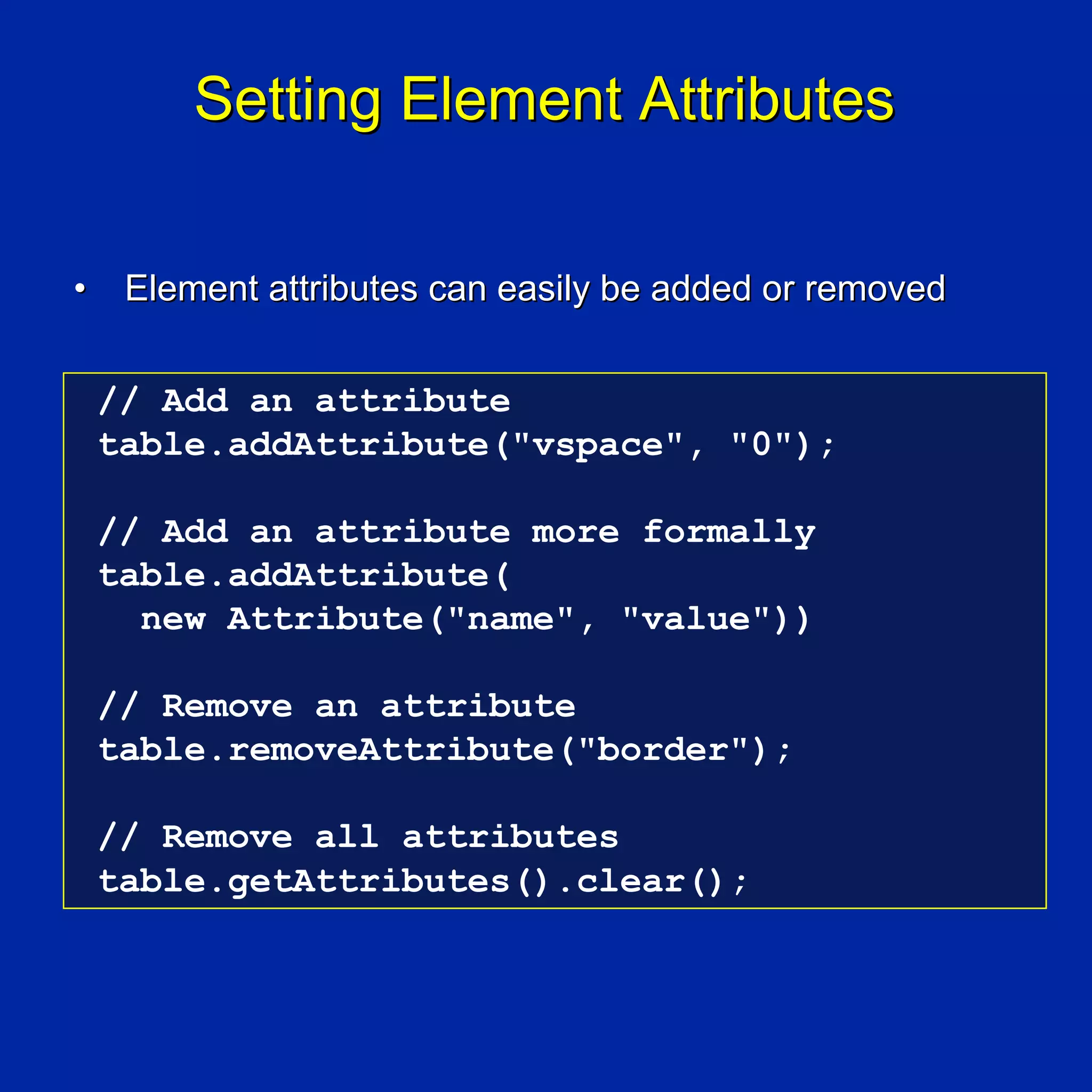 Setting Element Attributes

•    Element attributes can easily be added or removed


    // Add an attribute
    table.addAttribute("vspace", "0");

    // Add an attribute more formally
    table.addAttribute(
      new Attribute("name", "value"))

    // Remove an attribute
    table.removeAttribute("border");

    // Remove all attributes
    table.getAttributes().clear();
 