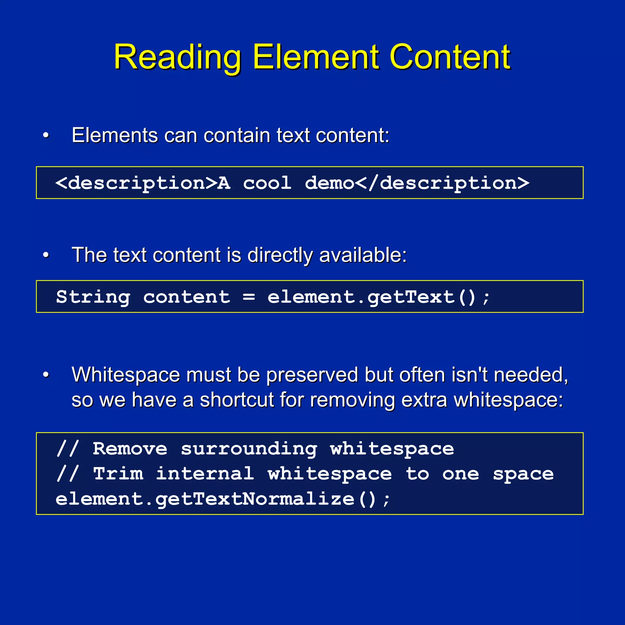 Reading Element Content

•    Elements can contain text content:

    <description>A cool demo</description>


•    The text content is directly available:
    String content = element.getText();


•    Whitespace must be preserved but often isn't needed,
     so we have a shortcut for removing extra whitespace:

    // Remove surrounding whitespace
    // Trim internal whitespace to one space
    element.getTextNormalize();
 