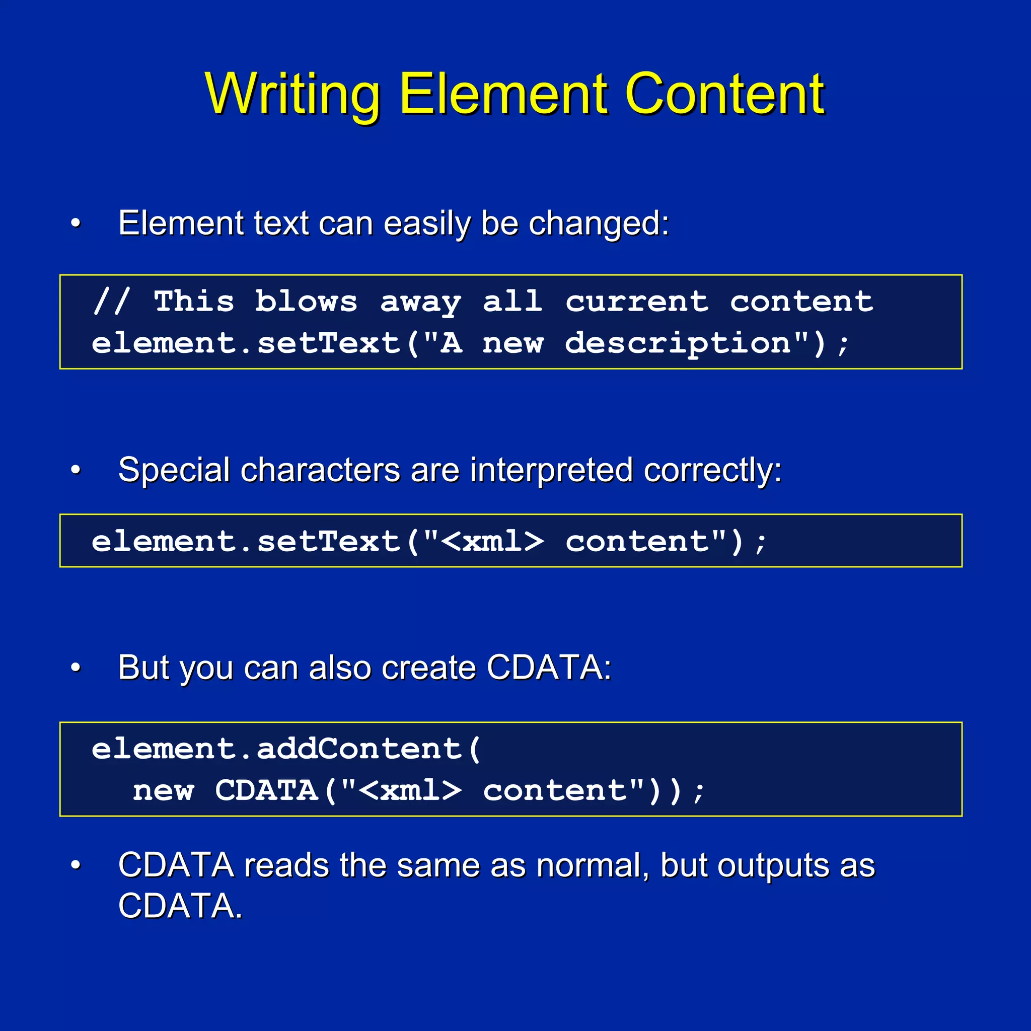 Writing Element Content

•    Element text can easily be changed:

    // This blows away all current content
    element.setText("A new description");


•    Special characters are interpreted correctly:

    element.setText("<xml> content");


•    But you can also create CDATA:

    element.addContent(
      new CDATA("<xml> content"));

•    CDATA reads the same as normal, but outputs as
     CDATA.
 