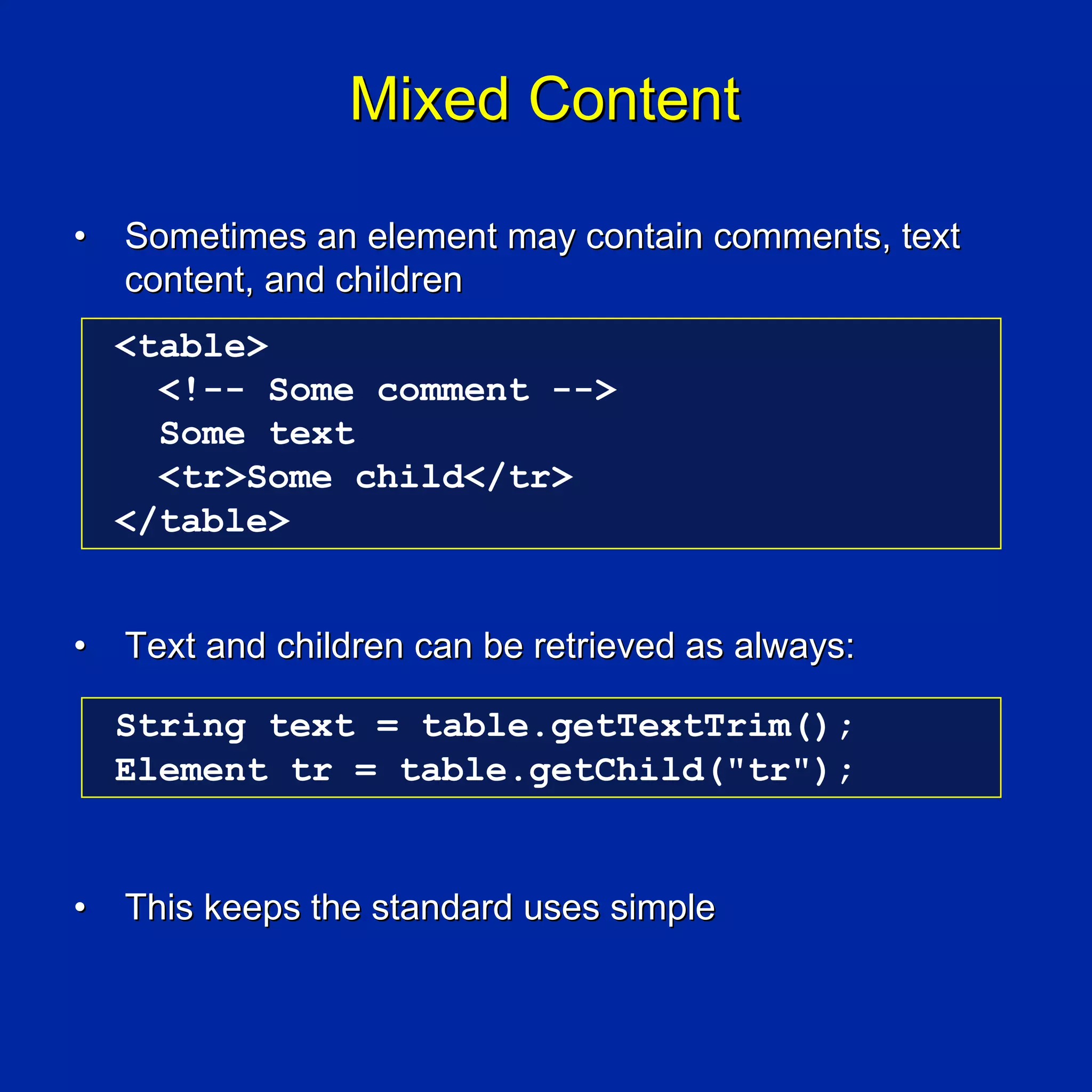 Mixed Content

•   Sometimes an element may contain comments, text
    content, and children
    <table>
      <!-- Some comment -->
      Some text
      <tr>Some child</tr>
    </table>


•   Text and children can be retrieved as always:

    String text = table.getTextTrim();
    Element tr = table.getChild("tr");


•   This keeps the standard uses simple
 
