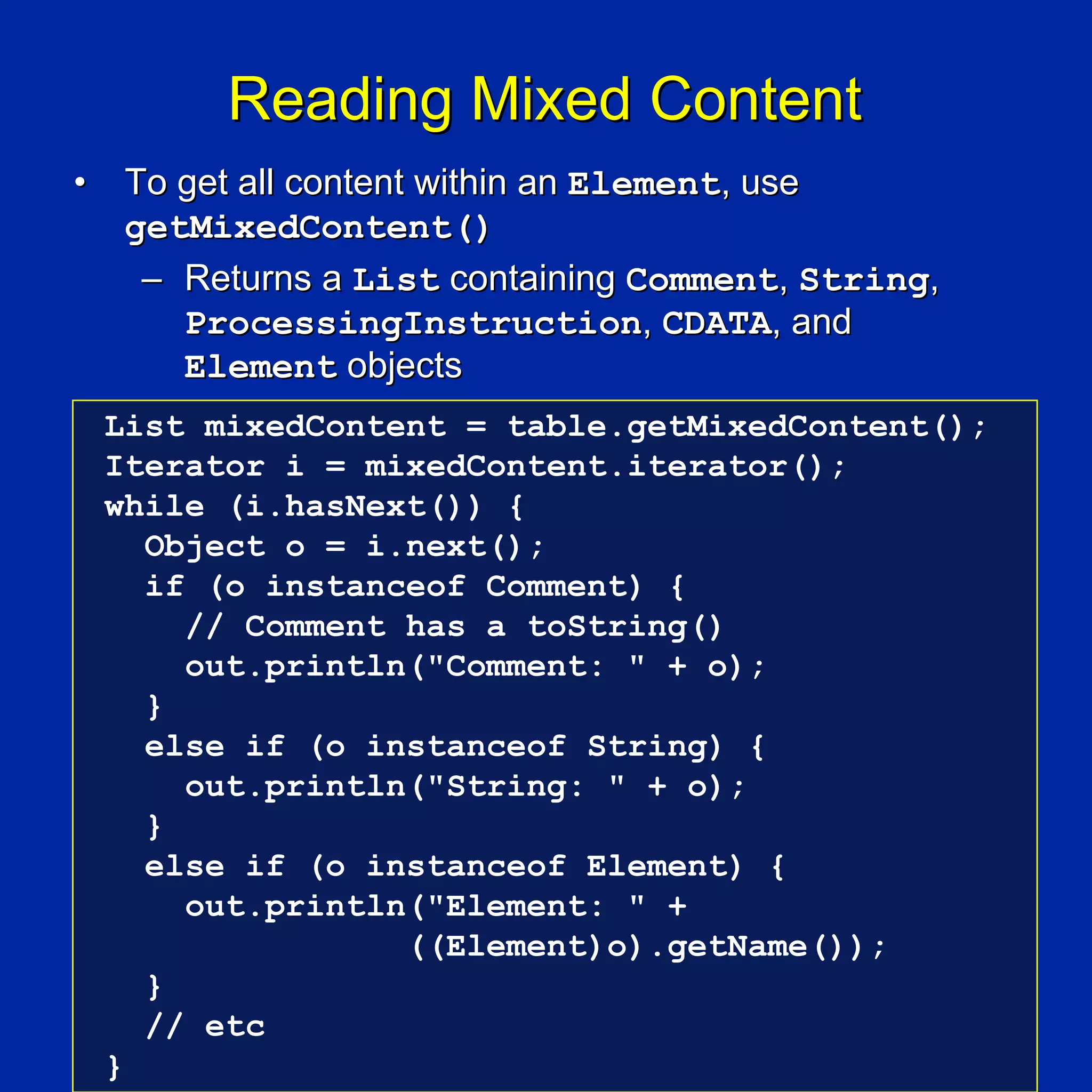 Reading Mixed Content
•    To get all content within an Element, use
     getMixedContent()
      – Returns a List containing Comment, String,
        ProcessingInstruction, CDATA, and
        Element objects
    List mixedContent = table.getMixedContent();
    Iterator i = mixedContent.iterator();
    while (i.hasNext()) {
      Object o = i.next();
      if (o instanceof Comment) {
        // Comment has a toString()
        out.println("Comment: " + o);
      }
      else if (o instanceof String) {
        out.println("String: " + o);
      }
      else if (o instanceof Element) {
        out.println("Element: " +
                   ((Element)o).getName());
      }
      // etc
    }
 
