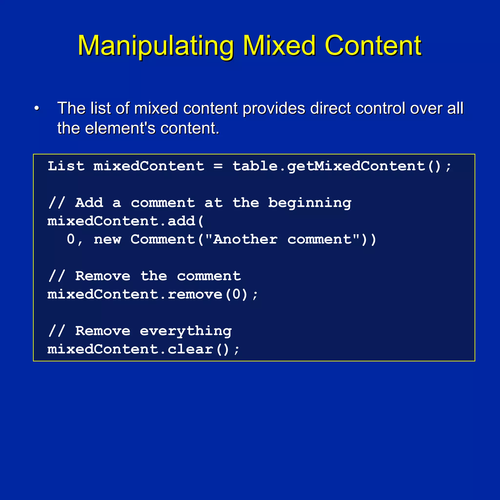 Manipulating Mixed Content

•    The list of mixed content provides direct control over all
     the element's content.

    List mixedContent = table.getMixedContent();

    // Add a comment at the beginning
    mixedContent.add(
      0, new Comment("Another comment"))

    // Remove the comment
    mixedContent.remove(0);

    // Remove everything
    mixedContent.clear();
 