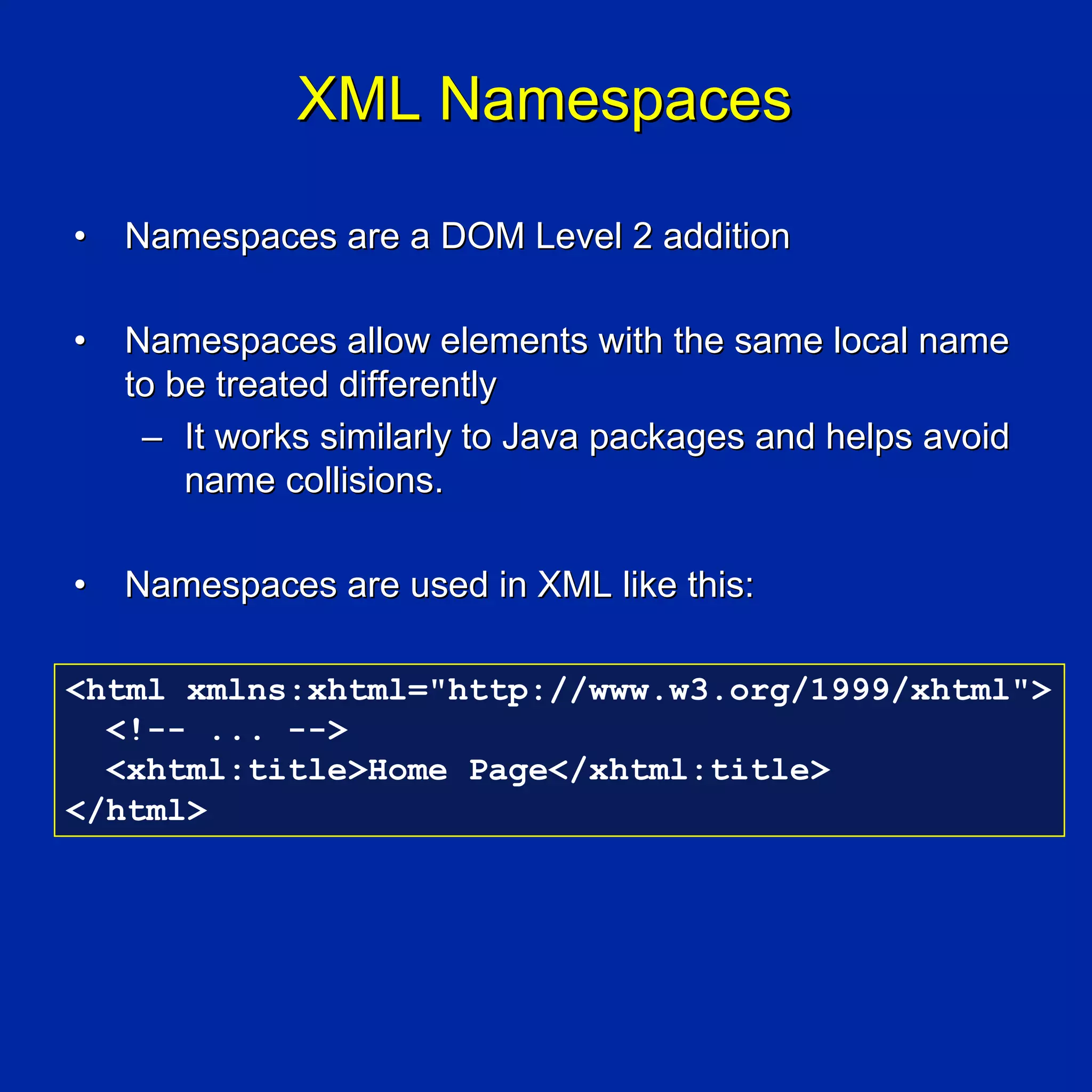 XML Namespaces

•   Namespaces are a DOM Level 2 addition

•   Namespaces allow elements with the same local name
    to be treated differently
     – It works similarly to Java packages and helps avoid
        name collisions.

•   Namespaces are used in XML like this:

<html xmlns:xhtml="http://www.w3.org/1999/xhtml">
  <!-- ... -->
  <xhtml:title>Home Page</xhtml:title>
</html>
 