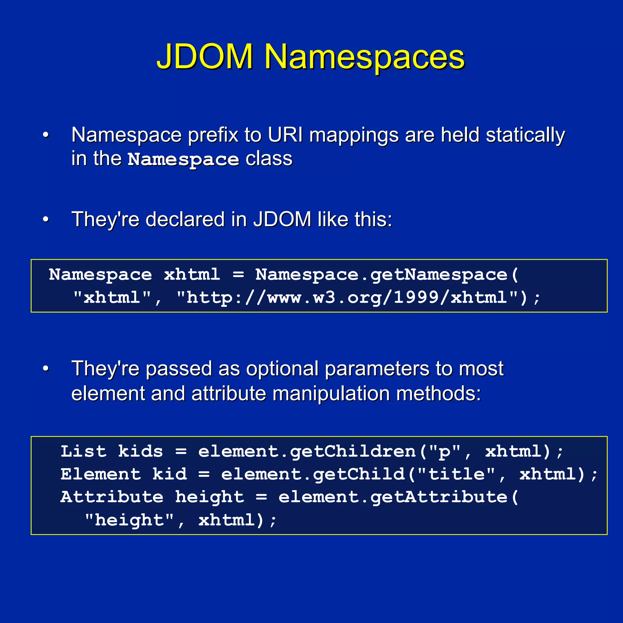 JDOM Namespaces

•   Namespace prefix to URI mappings are held statically
    in the Namespace class

•   They're declared in JDOM like this:

Namespace xhtml = Namespace.getNamespace(
  "xhtml", "http://www.w3.org/1999/xhtml");


•   They're passed as optional parameters to most
    element and attribute manipulation methods:

    List kids = element.getChildren("p", xhtml);
    Element kid = element.getChild("title", xhtml);
    Attribute height = element.getAttribute(
      "height", xhtml);
 