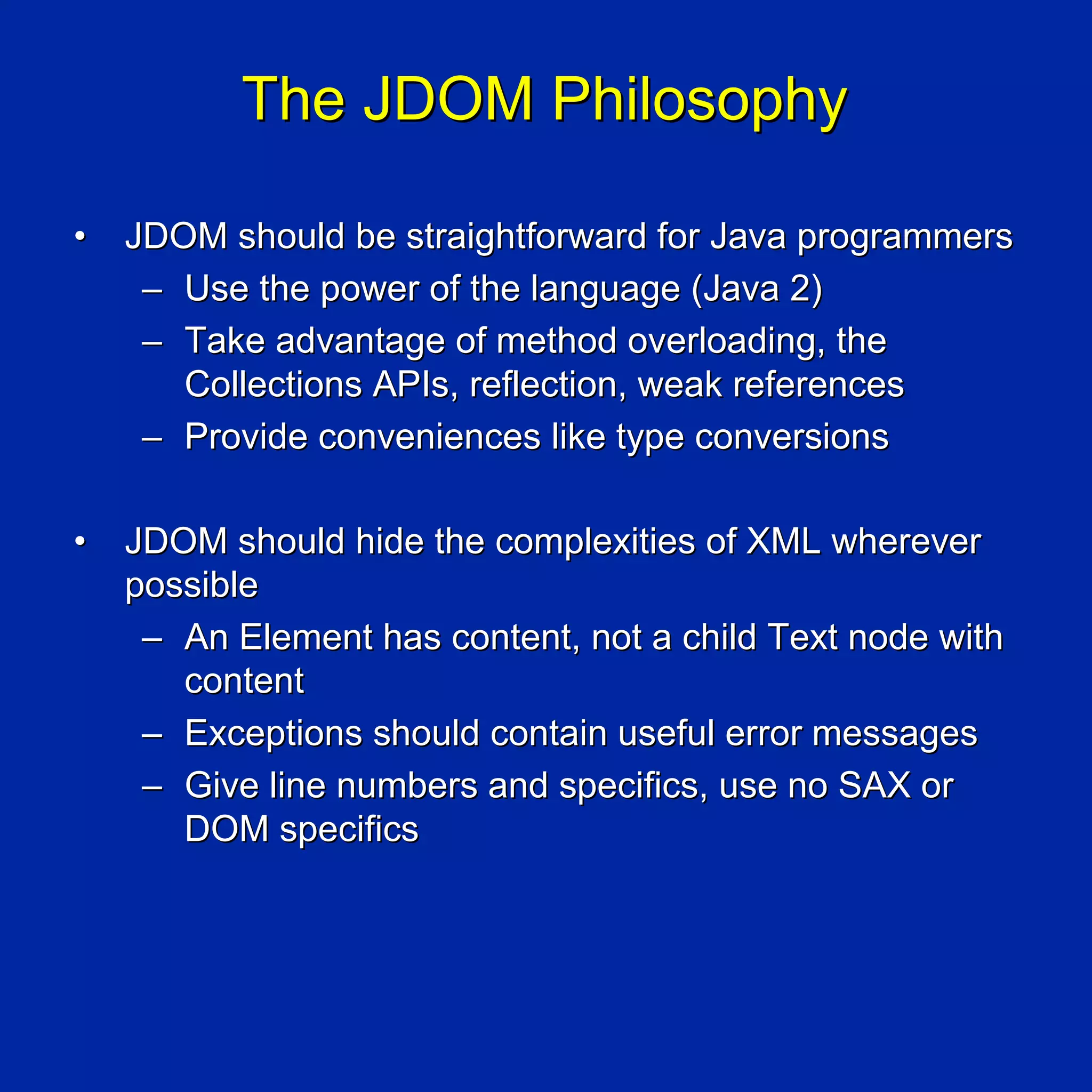 The JDOM Philosophy

•   JDOM should be straightforward for Java programmers
     – Use the power of the language (Java 2)
     – Take advantage of method overloading, the
       Collections APIs, reflection, weak references
     – Provide conveniences like type conversions

•   JDOM should hide the complexities of XML wherever
    possible
     – An Element has content, not a child Text node with
       content
     – Exceptions should contain useful error messages
     – Give line numbers and specifics, use no SAX or
       DOM specifics
 