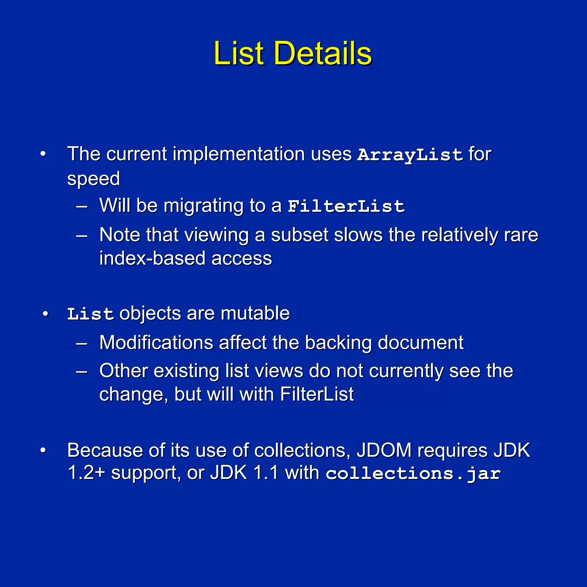 List Details

•   The current implementation uses ArrayList for
    speed
     – Will be migrating to a FilterList
     – Note that viewing a subset slows the relatively rare
       index-based access

• List objects are mutable
   – Modifications affect the backing document
   – Other existing list views do not currently see the
     change, but will with FilterList

•   Because of its use of collections, JDOM requires JDK
    1.2+ support, or JDK 1.1 with collections.jar
 