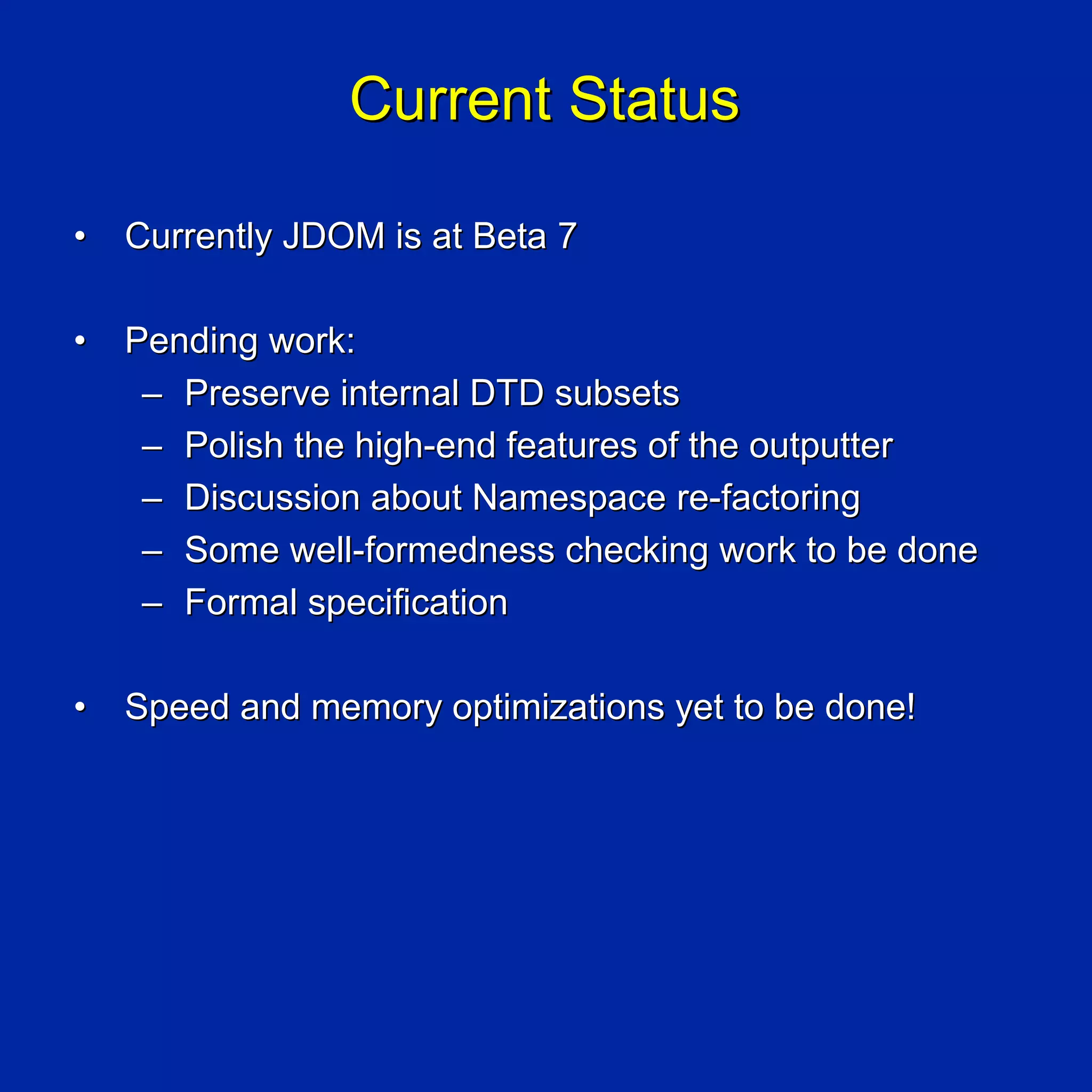 Current Status

•   Currently JDOM is at Beta 7

•   Pending work:
     – Preserve internal DTD subsets
     – Polish the high-end features of the outputter
     – Discussion about Namespace re-factoring
     – Some well-formedness checking work to be done
     – Formal specification

•   Speed and memory optimizations yet to be done!
 