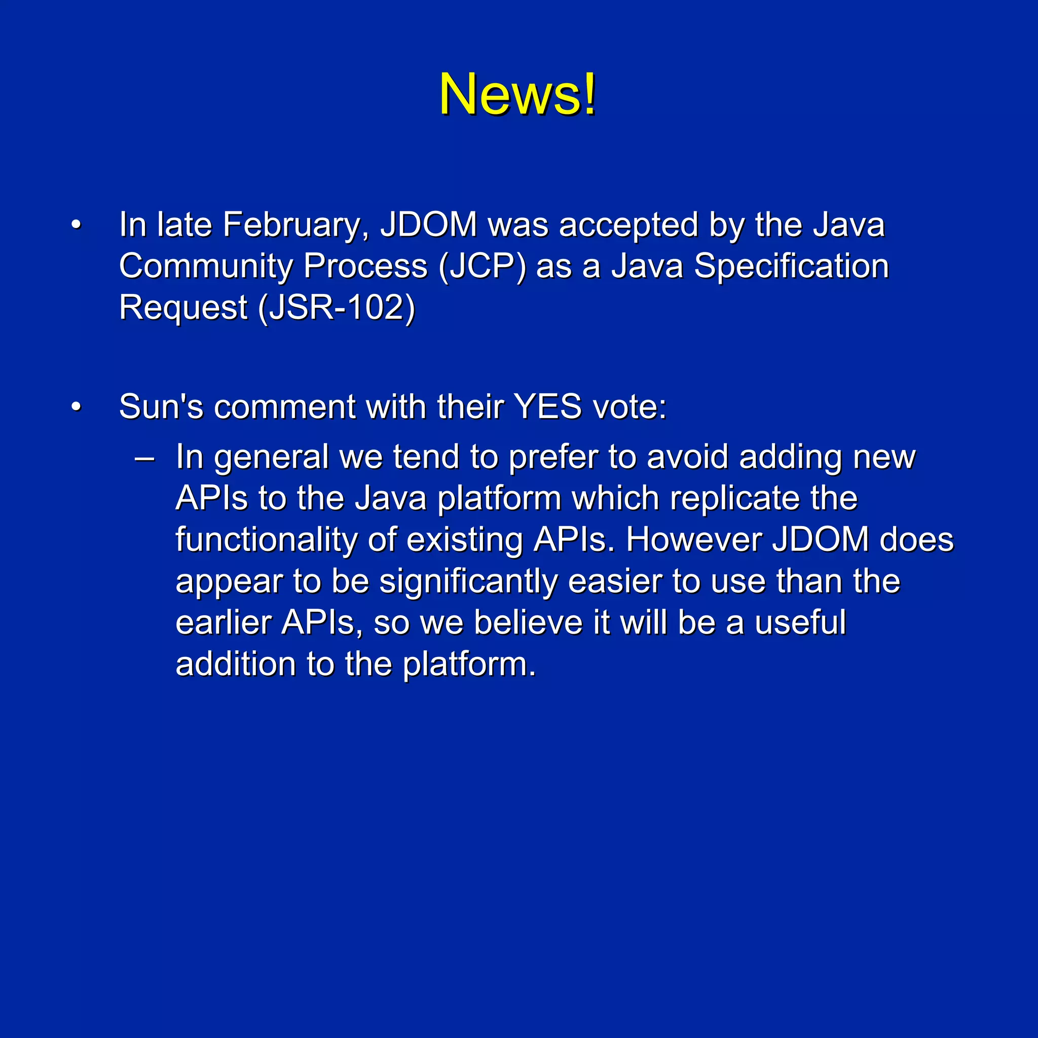 News!

•   In late February, JDOM was accepted by the Java
    Community Process (JCP) as a Java Specification
    Request (JSR-102)

•   Sun's comment with their YES vote:
     – In general we tend to prefer to avoid adding new
       APIs to the Java platform which replicate the
       functionality of existing APIs. However JDOM does
       appear to be significantly easier to use than the
       earlier APIs, so we believe it will be a useful
       addition to the platform.
 
