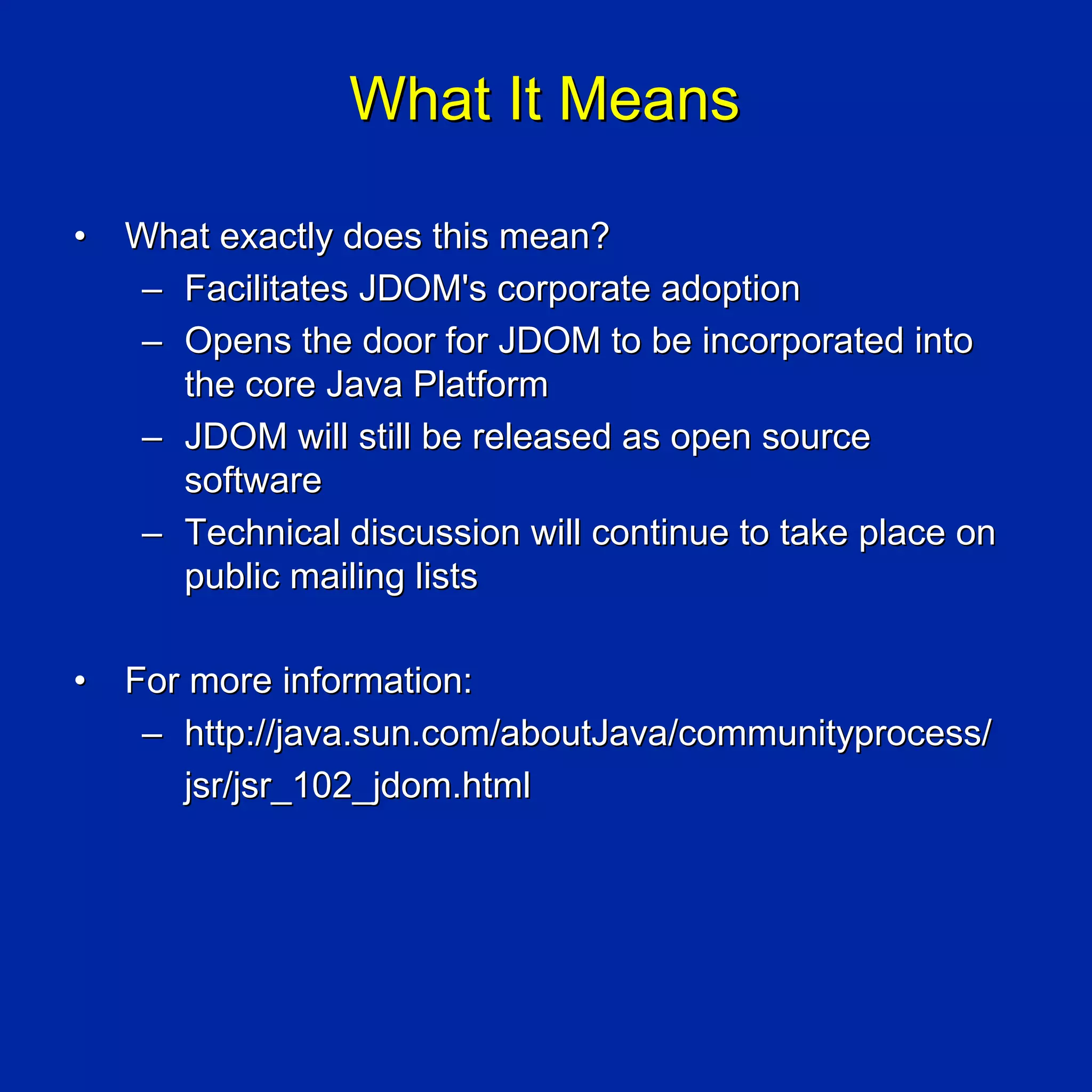 What It Means

•   What exactly does this mean?
    – Facilitates JDOM's corporate adoption
    – Opens the door for JDOM to be incorporated into
      the core Java Platform
    – JDOM will still be released as open source
      software
    – Technical discussion will continue to take place on
      public mailing lists

•   For more information:
     – http://java.sun.com/aboutJava/communityprocess/
       jsr/jsr_102_jdom.html
 