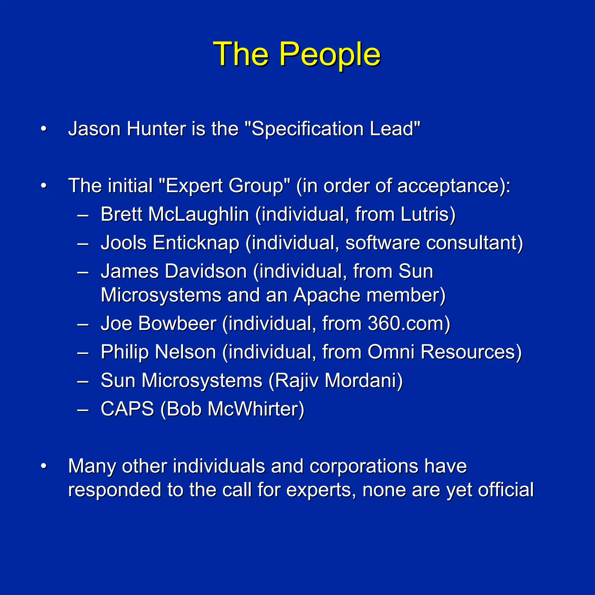 The People

•   Jason Hunter is the "Specification Lead"

•   The initial "Expert Group" (in order of acceptance):
     – Brett McLaughlin (individual, from Lutris)
     – Jools Enticknap (individual, software consultant)
     – James Davidson (individual, from Sun
       Microsystems and an Apache member)
     – Joe Bowbeer (individual, from 360.com)
     – Philip Nelson (individual, from Omni Resources)
     – Sun Microsystems (Rajiv Mordani)
     – CAPS (Bob McWhirter)

•   Many other individuals and corporations have
    responded to the call for experts, none are yet official
 