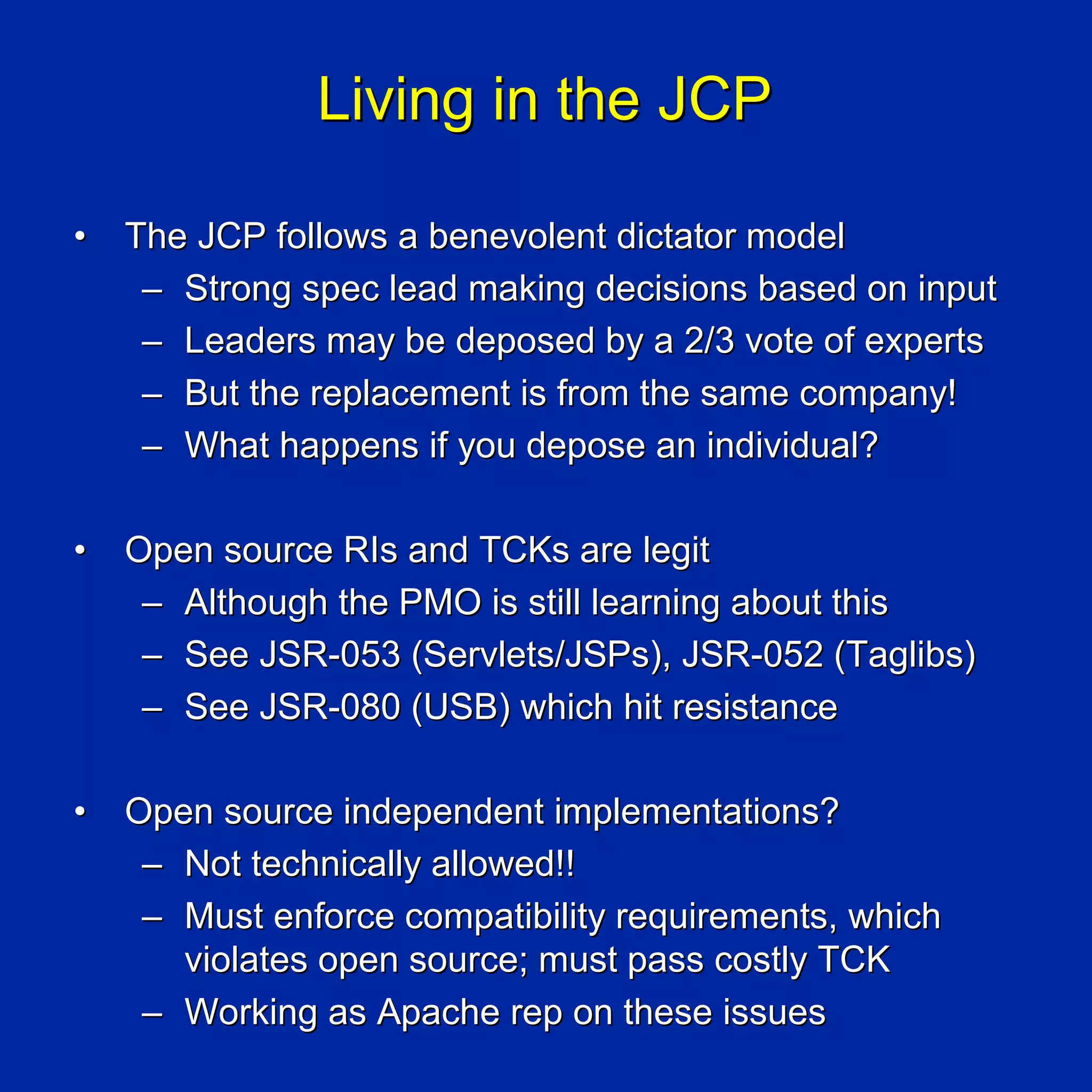 Living in the JCP

•   The JCP follows a benevolent dictator model
     – Strong spec lead making decisions based on input
     – Leaders may be deposed by a 2/3 vote of experts
     – But the replacement is from the same company!
     – What happens if you depose an individual?

•   Open source RIs and TCKs are legit
     – Although the PMO is still learning about this
     – See JSR-053 (Servlets/JSPs), JSR-052 (Taglibs)
     – See JSR-080 (USB) which hit resistance

•   Open source independent implementations?
     – Not technically allowed!!
     – Must enforce compatibility requirements, which
       violates open source; must pass costly TCK
     – Working as Apache rep on these issues
 