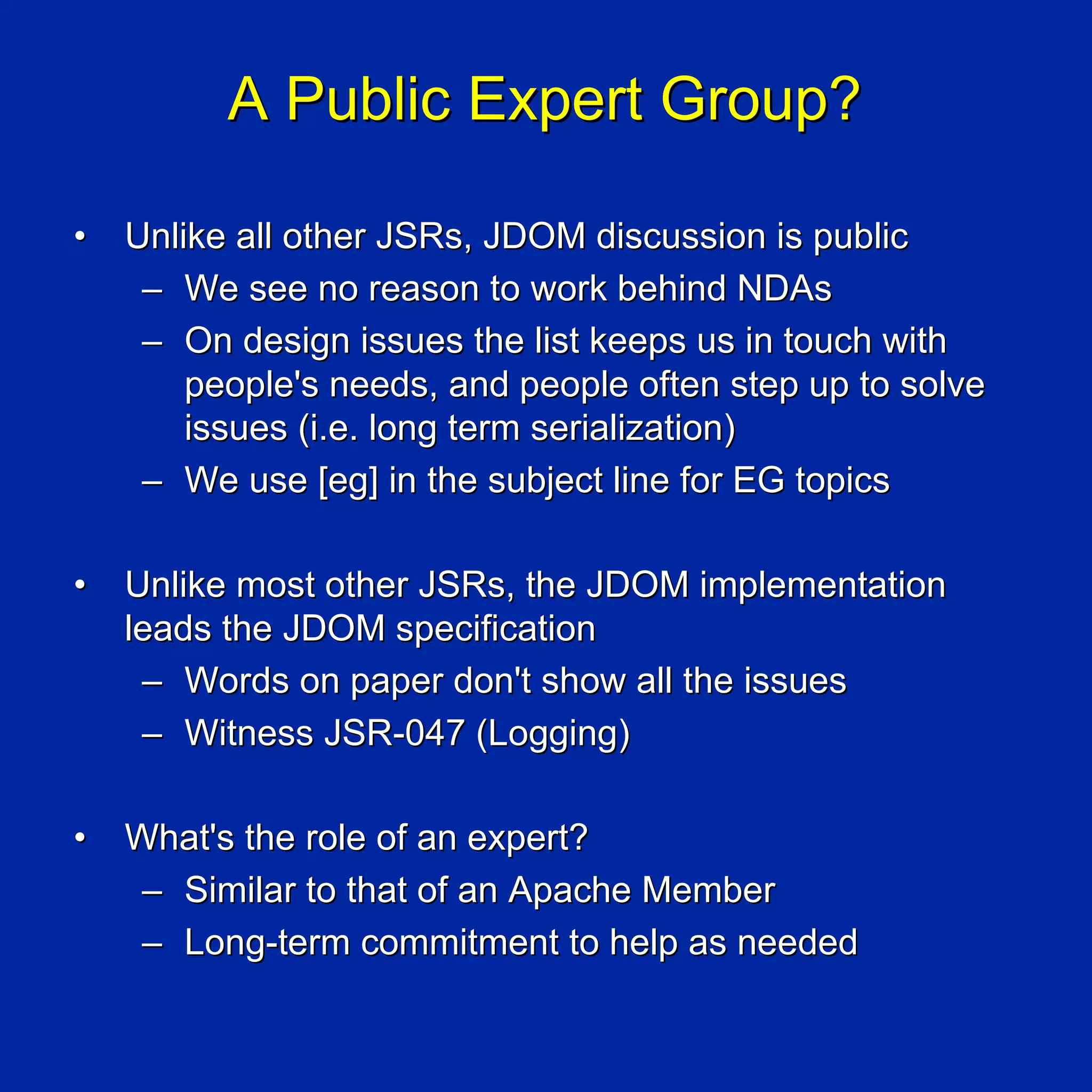 A Public Expert Group?

•   Unlike all other JSRs, JDOM discussion is public
     – We see no reason to work behind NDAs
     – On design issues the list keeps us in touch with
        people's needs, and people often step up to solve
        issues (i.e. long term serialization)
     – We use [eg] in the subject line for EG topics

•   Unlike most other JSRs, the JDOM implementation
    leads the JDOM specification
     – Words on paper don't show all the issues
     – Witness JSR-047 (Logging)

•   What's the role of an expert?
    – Similar to that of an Apache Member
    – Long-term commitment to help as needed
 