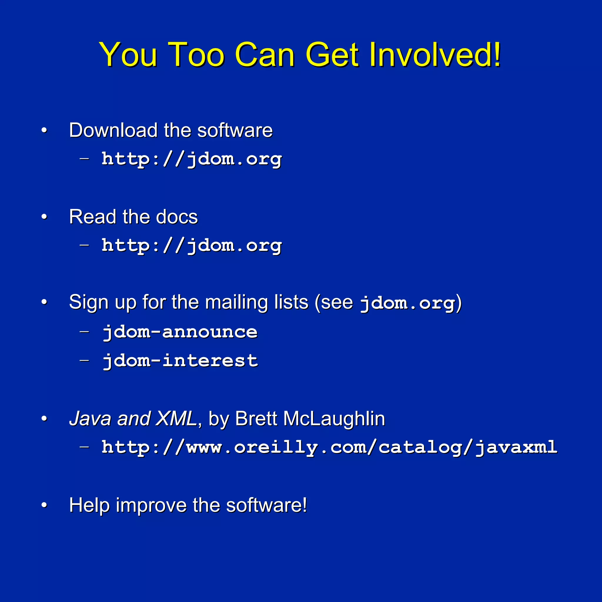 You Too Can Get Involved!

•   Download the software
     – http://jdom.org

•   Read the docs
     – http://jdom.org

•   Sign up for the mailing lists (see jdom.org)
     – jdom-announce
     – jdom-interest

•   Java and XML, by Brett McLaughlin
     – http://www.oreilly.com/catalog/javaxml

•   Help improve the software!
 