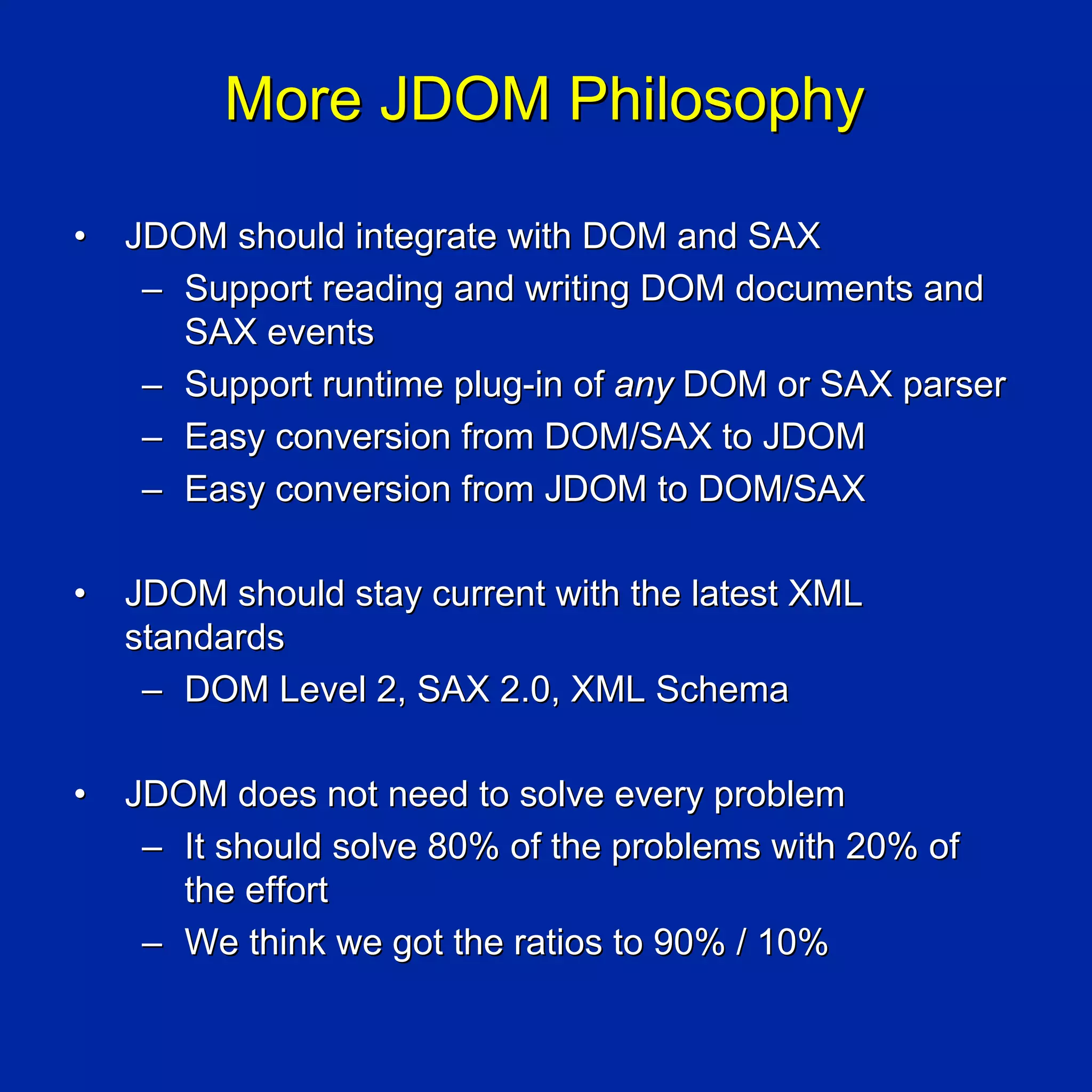 More JDOM Philosophy

•   JDOM should integrate with DOM and SAX
     – Support reading and writing DOM documents and
       SAX events
     – Support runtime plug-in of any DOM or SAX parser
     – Easy conversion from DOM/SAX to JDOM
     – Easy conversion from JDOM to DOM/SAX

•   JDOM should stay current with the latest XML
    standards
     – DOM Level 2, SAX 2.0, XML Schema

•   JDOM does not need to solve every problem
     – It should solve 80% of the problems with 20% of
       the effort
     – We think we got the ratios to 90% / 10%
 
