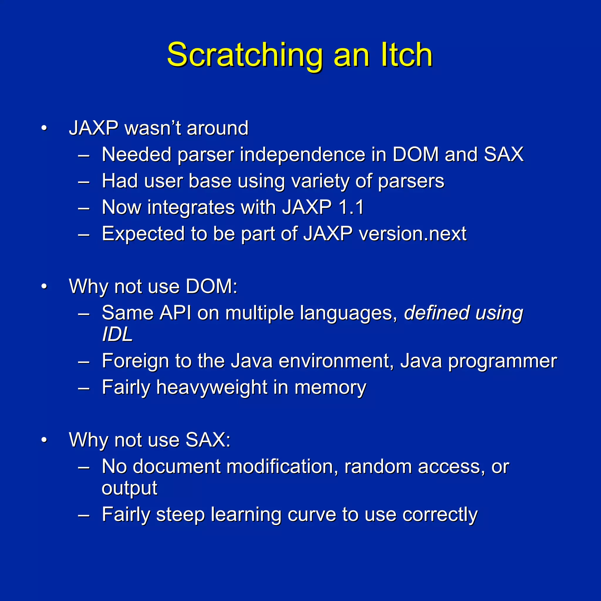 Scratching an Itch

•   JAXP wasn’t around
     – Needed parser independence in DOM and SAX
     – Had user base using variety of parsers
     – Now integrates with JAXP 1.1
     – Expected to be part of JAXP version.next

•   Why not use DOM:
    – Same API on multiple languages, defined using
      IDL
    – Foreign to the Java environment, Java programmer
    – Fairly heavyweight in memory

•   Why not use SAX:
    – No document modification, random access, or
      output
    – Fairly steep learning curve to use correctly
 