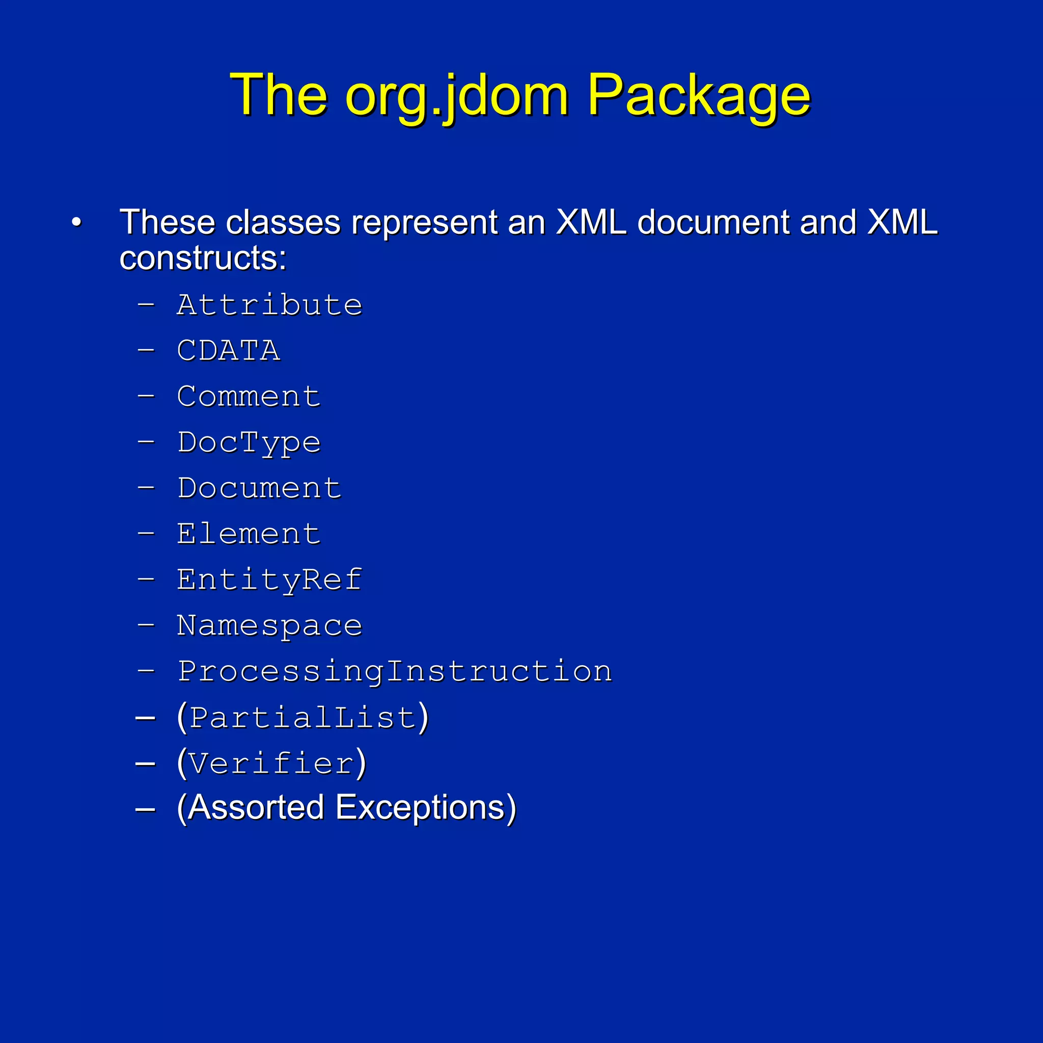The org.jdom Package

•   These classes represent an XML document and XML
    constructs:
     – Attribute
     – CDATA
     – Comment
     – DocType
     – Document
     – Element
     – EntityRef
     – Namespace
     – ProcessingInstruction
     – (PartialList)
     – (Verifier)
     – (Assorted Exceptions)
 