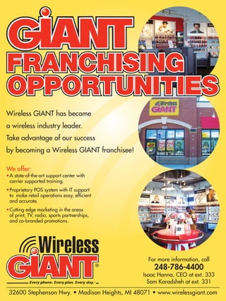 Wireless GIANT has become
a wireless industry leader.
Take advantage of our success
by becoming a Wireless GIANT franchisee!

We offer:
• A state-of-the-art support center with
  carrier supported training.
• Proprietary POS system with IT support
  to make retail operations easy, efﬁcient
  and accurate.
• Cutting edge marketing in the areas
  of print, TV, radio, sports partnerships,
  and co-branded promotions.




                                                  For more information, call
                                                    248-786-4400
                                                Isaac Hanna, CEO at ext. 333
                                                  Sam Karadsheh at ext. 331
 32600 Stephenson Hwy. • Madison Heights, MI 48071 • www.wirelessgiant.com
 