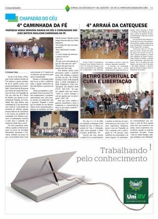 11JORNAL DA DIOCESE|Nº 130 |AGOSTO DE 2014| WWW.DIOCESEDEJATAI.ORG
CHAPADÃO DO CÉU
Cristiano Lima
No dia 23 de Junho, a Paró-
quia Nossa Senhora Rainha do
Céu realizou a quarta caminha-
da da fé, quando contou com
grande participação da comuni-
dade. Foram mais de 60 pessoas
que saíram da Capela São Fran-
cisco deAssis, em Chapadão do
Céu, por volta das 4h e 30min
da manhã, com destino ao As-
sentamento Pratinha, na Comu-
nidade São João Batista, uma
caminhada de 22 km percorrida
com muita fé. Cada parada era
momento de reflexão, quando
pessoas falavam da experiência
e até mesmo do propósito da
caminhada, a fé. Durante o per-
curso os participantes rezavam
o santo terço e cantando, ali-
mentavam ainda mais a sua fé.
Foi uma experiência mara-
vilhosa, quando ao final do per-
curso os jovens da Juventude
Missionária encenaram a Via-
-Sacra, sentindo um pouco do
que o nosso Senhor Jesus Cristo
PARÓQUIA NOSSA SENHORA RAINHA DO CÉU E COMUNIDADE SÃO
JOÃO BATISTA REALIZAM CAMINHADA DA FÉ
4ª CAMINHADA DA FÉ
sentiu durante as 15 estações da
via dolorosa que percorreu para
salvar a humanidade.
Durante a Caminhada padre
Jacó levou os fiéis a refletirem
sobre o grande testemunho de
São João Batista, o percussor de
Cristo.
“Paulo acompanhava o ami-
go Daniel à barca de jornal. Da-
niel cumprimentou o jornaleiro
amavelmente, mas, como retor-
no recebeu um tratamento rude
e grosseiro. Pegando o jornal
que foi atirado em sua direção,
Daniel sorriu atenciosamente e
desejou ao jornaleiro um bom
final de semana. Quando os dois
amigos desciam pela rua, Paulo
perguntou:
-Ele sempre lhe trata com tanta
grosseria?
-Sim, infelizmente é sempre
assim.
-E você é sempre tão atencioso
e amável com ele?
-Sim, sou.
-Por que você é tão educado, já
que ele é tão rude com você?
-Porque não quero que ele
decida como devo agir.
Esta história mostra como
precisamos cuidar e controlar
nossa vida cotidiana. A palavra
de Deus nos diz: “SE VOSSA
JUSTIÇA NÃO FOR MAIOR
QUE A DOS ESCRIBAS E
DOS FARISEUS, NÃO EN-
TRAREIS NO REINO DOS
CÉUS”. (Mt 5,20) . No mes-
mo capitulo Jesus nos ensina:
“Amai os vossos inimigos e
orai por aqueles que vos perse-
guem”. (Mt 5, 44).
Será que nossa conduta e
palavras manifestam o amor, a
compaixão e a misericórdia de
Deus ou tem efeito contrário?”,
concluiu Pe. Jacó.
No dia 1º junho, foi realizado na
Paróquia Nossa Senhora Rainha do
Céu, o 4º Arraiá da Catequese, com
várias apresentações de quadrilhas
dos catequisandos, onde participa-
4º ARRAIÁ DA CATEQUESE
ram também os jovens e casais da
paróquia, dançando a quadrilha.
A presença da comunidade
abrilhantou ainda mais o evento
carinhosamente organizado pela ca-
Nos dias 11 e 12 de Julho
foi realizado na Paróquia N.Sra
Rainha do Céu, o I Retiro Es-
piritual de Cura e Libertação,
onde esteve presente o Padre
Cleodon, de São Pulo – SP.
Através das suas orações
o padre levou os participantes
RETIRO ESPIRITUAL DE
CURA E LIBERTAÇÃO
a quebrar as barreias do mal e
reencontrar-se com Cristo. Foi
uma experiência fantástica,
jamais vista em Chapadão do
Céu, contando com a partici-
pação de 150 pessoas, entre
membros da comunidade e de
outros lugares. Os participan-
tes testemunharam que sen-
tiram a mão de Deus agindo
sobre eles, que sentiram o seu
poder, numa experiência ma-
ravilhosa, quando se sentiram
totalmente aliviados. Foram
2 dias de muitas bênçãos, mila-
gres, prodígios, cura e libertação.
COMUNIDADES
tequese. Esteve presente no Arraiá,
o Arcebispo Dom Majella, que pre-
sidiu a missa de abertura da festa,
concelebrada por Padre Jacó, pároco
da comunidade.
Em sua homilia Dom Majella fa-
lou do início da copa e de sua promo-
ção pontifícia, quando tomará posse
como Arcebispo da Arquidiocese de
Pouso Alegre-MG, em agosto.
A missa teve início às 17h, logo
após teve início o Arraiá com comi-
das típicas dos festejos do mês de
junho, quando festejamos os santos
mais populares da Igreja Católica,
Santo Antônio de Pádua, o popular
santo casamenteiro, cuja festa cele-
bramos dia 13 de junho; São João
Batista, o percussor, dia 24 de junho
e São Pedro Apóstolo, o primeiro
papa da história da Igreja, festa ce-
lebrada dia 29 de junho.
 