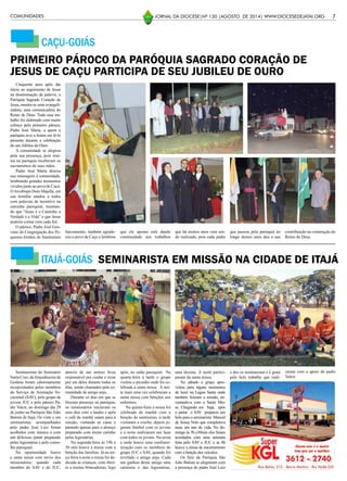 CAÇU-GOIÁS
7JORNAL DA DIOCESE|Nº 130 |AGOSTO DE 2014| WWW.DIOCESEDEJATAI.ORG
Cinquenta anos após dar
início ao seguimento de Jesus
na disseminação da palavra, a
Paróquia Sagrado Coração de
Jesus, mostra-se uma evangeli-
zadora, uma comunicadora do
Reino de Deus. Todo esse tra-
balho foi elaborado com muito
esforço pelo primeiro pároco,
Padre José Maria, a quem a
paróquia teve a honra em tê-lo
presente durante a celebração
do seu Jubileu de Ouro.
A comunidade se alegrou
pela sua presença, pois mui-
tos na paróquia receberam os
sacramentos de suas mãos.
Padre José Maria deixou
sua mensagem à comunidade,
lembrando grandes momentos
vividos junto ao povo de Caçu.
OArcebispo Dom Majella, em
sua homilia saudou a todos
com palavras de incentivo na
caminha paroquial, mostran-
do que “Jesus é o Caminho a
Verdade e a Vida” e que Jesus
poderia contar com cada fiel.
O pároco, Padre José Geo-
vane da Congregação dos Pe-
quenos Irmãos do Santíssimo
PRIMEIRO PÁROCO DA PARÓQUIA SAGRADO CORAÇÃO DE
JESUS DE CAÇU PARTICIPA DE SEU JUBILEU DE OURO
Sacramento, também agrade-
ceu o povo de Caçu e lembrou
que ele apenas está dando
continuidade aos trabalhos
que há muitos anos vem sen-
do realizado, pois cada padre
que passou pela paróquia ao
longo desses anos deu a sua
contribuição na construção do
Reino de Deus.
Seminaristas do Seminário
SantaCruz,daArquidiocesede
Goiânia foram calorosamente
recepcionados pelos membros
do Serviço de Animação Vo-
cacional (SAV), pelo grupo de
jovens JUC e pelo pároco Pa-
dre Valcir, no domingo dia 29
de junho na Paróquia São João
Batista de Itajá. Os vinte e um
seminaristas, acompanhados
pelo padre José Luiz foram
acolhidos com música e com
um delicioso jantar preparado
pelas legionárias e pelo conse-
lho paroquial.
Na oportunidade houve
a santa missa com envio dos
missionários, quando cada
membro do SAV e do JUC,
ITAJÁ-GOIÁS SEMINARISTA EM MISSÃO NA CIDADE DE ITAJÁ
através de um sorteio ficou
responsável por cuidar e rezar
por um deles durante todos os
dias, sendo chamados pela co-
munidade de amigo anjo.
Durante os dias em que se
fizeram presença na paróquia,
os missionários iniciavam os
seus dias com a laudes e após
o café da manhã saíam para a
missão, visitando as casas e
parando apenas para o almoço
preparado com muito carinho
pelas legionárias.
Na segunda-feira às 19h e
30 min houve a missa com a
benção das famílias. Já na ter-
ça-feira à noite a missa foi de-
dicada às crianças, com direi-
to a muitas brincadeiras, logo
após, no salão paroquial. Na
quarta-feira à tarde o grupo
visitou o presídio onde foi ce-
lebrada a santa missa. À noi-
te mais uma vez celebraram a
santa missa com bênçãos aos
enfermos.
Na quinta-feira a missa foi
celebrada de manhã com a
benção do santíssimo, à tarde
visitaram a creche, depois jo-
garam futebol com os jovens
e a noite realizaram um luau
com todos os jovens. Na sexta
a tarde houve uma confrater-
nização com os membros do
grupo JUC e SAV, quando foi
revelado o amigo anjo. Cada
um ganhou desse amigo uma
camiseta e das legionárias,
uma dezena. À noite partici-
param da santa missa.
No sábado o grupo apro-
veitou para alguns momentos
de lazer na Lagoa Santa onde
também fizeram a missão, en-
cerrando-a com a Santa Mis-
sa. Chegando em Itajá, após
o jantar o SAV preparou um
bolo para o seminarista Manoel
de Sousa Neto que completava
mais um ano de vida. No do-
mingo às 5h e30min eles foram
acordados com uma serenata
feita pelo SAV e JUC e as 8h
houve a missa de encerramento
com a benção dos veículos.
Os fiéis da Paróquia São
João Batista se alegraram com
a presença do padre José Luiz
e dos os seminaristas e é grata
pelo belo trabalho que reali-
zaram com o apoio do padre
Valcir.
COMUNIDADES
 