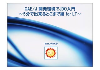GAE/J 開発環境でJDO入門
～5分で出来るとこまで編 for LT～




        bose.techie.jp
 