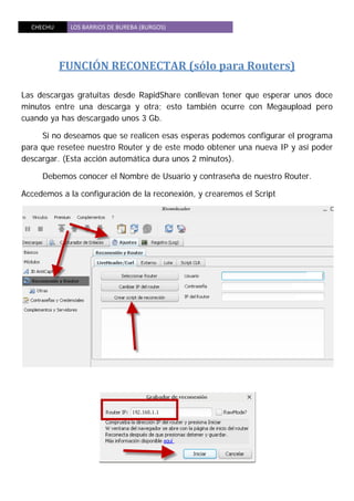 CHECHU  LOS BARRIOS DE BUREBA (BURGOS) 
 
FUNCIÓN RECONECTAR (sólo para Routers) 
 
Las descargas gratuitas desde RapidShare conllevan tener que esperar unos doce
minutos entre una descarga y otra; esto también ocurre con Megaupload pero
cuando ya has descargado unos 3 Gb.
Si no deseamos que se realicen esas esperas podemos configurar el programa
para que resetee nuestro Router y de este modo obtener una nueva IP y así poder
descargar. (Esta acción automática dura unos 2 minutos).
Debemos conocer el Nombre de Usuario y contraseña de nuestro Router.
Accedemos a la configuración de la reconexión, y crearemos el Script
 