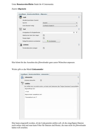 Unter Benutzeroberfläche findet ihr 4 Untermenüs:

Zuerst Allgemein




Hier könnt ihr das Aussehen des jDownloader ganz euren Wünschen anpassen.


Weiter gibt es das Menü Linksammler




Hier kann eingestellt werden, ob der Linksammler prüfen soll, ob die eingefügten Dateien
noch online sind und man kann Filter für Dateien und Hoster, die man nicht im jDownloader
haben will erstellen.
 