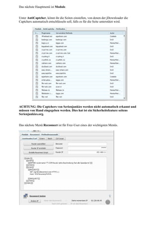 Das nächste Hauptmenü ist Module.


Unter AntiCaptcher, könnt ihr die Seiten einstellen, von denen der jDownloader die
Captchers automatisch entschlüsseln soll, falls es für die Seite unterstützt wird.




ACHTUNG: Die Captchers von Serienjunkies werden nicht automatisch erkannt und
müssen von Hand eingegeben werden. Dies hat ist ein Sicherheitsfeature seitens
Serienjunkies.org.


Das nächste Menü Reconnect ist für Free-User eines der wichtigsten Menüs.
 