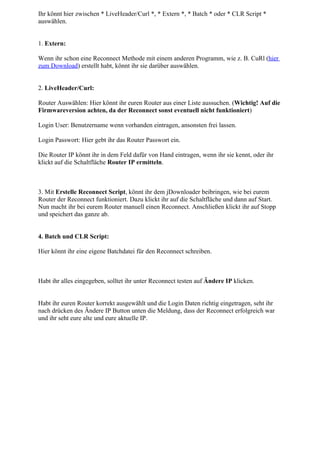 Ihr könnt hier zwischen * LiveHeader/Curl *, * Extern *, * Batch * oder * CLR Script *
auswählen.


1. Extern:

Wenn ihr schon eine Reconnect Methode mit einem anderen Programm, wie z. B. CuRl (hier
zum Download) erstellt habt, könnt ihr sie darüber auswählen.


2. LiveHeader/Curl:

Router Auswählen: Hier könnt ihr euren Router aus einer Liste aussuchen. (Wichtig! Auf die
Firmwareversion achten, da der Reconnect sonst eventuell nicht funktioniert)

Login User: Benutzername wenn vorhanden eintragen, ansonsten frei lassen.

Login Passwort: Hier gebt ihr das Router Passwort ein.

Die Router IP könnt ihr in dem Feld dafür von Hand eintragen, wenn ihr sie kennt, oder ihr
klickt auf die Schaltfläche Router IP ermitteln.



3. Mit Erstelle Reconnect Script, könnt ihr dem jDownloader beibringen, wie bei eurem
Router der Reconnect funktioniert. Dazu klickt ihr auf die Schaltfläche und dann auf Start.
Nun macht ihr bei eurem Router manuell einen Reconnect. Anschließen klickt ihr auf Stopp
und speichert das ganze ab.


4. Batch und CLR Script:

Hier könnt ihr eine eigene Batchdatei für den Reconnect schreiben.



Habt ihr alles eingegeben, solltet ihr unter Reconnect testen auf Ändere IP klicken.


Habt ihr euren Router korrekt ausgewählt und die Login Daten richtig eingetragen, seht ihr
nach drücken des Ändere IP Button unten die Meldung, dass der Reconnect erfolgreich war
und ihr seht eure alte und eure aktuelle IP.
 