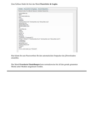 Zum Schluss findet ihr hier das Menü Passwörter & Logins.




Hier könnt ihr eure Passwortliste für den automatischen Entpacker des jDownloaders
einstellen.


Das Menü Erweiterte Einstellungen kann normalerweise bei all den gerade genannten
Menüs unter Module ausgelassen werden.
 