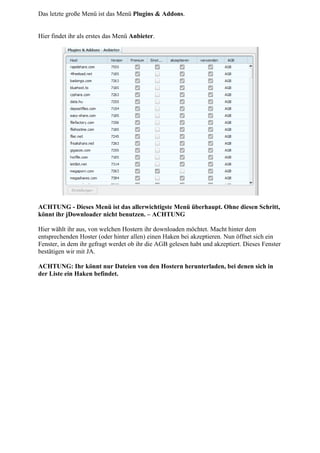 Das letzte große Menü ist das Menü Plugins & Addons.


Hier findet ihr als erstes das Menü Anbieter.




ACHTUNG - Dieses Menü ist das allerwichtigste Menü überhaupt. Ohne diesen Schritt,
könnt ihr jDownloader nicht benutzen. – ACHTUNG

Hier wählt ihr aus, von welchen Hostern ihr downloaden möchtet. Macht hinter dem
entsprechenden Hoster (oder hinter allen) einen Haken bei akzeptieren. Nun öffnet sich ein
Fenster, in dem ihr gefragt werdet ob ihr die AGB gelesen habt und akzeptiert. Dieses Fenster
bestätigen wir mit JA.

ACHTUNG: Ihr könnt nur Dateien von den Hostern herunterladen, bei denen sich in
der Liste ein Haken befindet.
 
