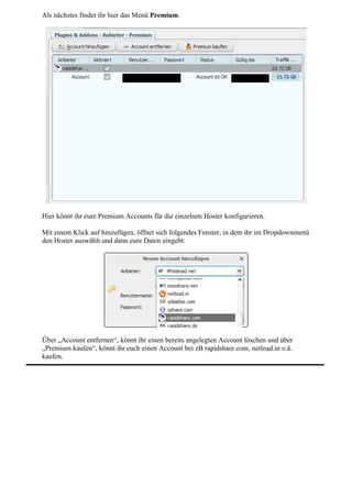 Als nächstes findet ihr hier das Menü Premium.




Hier könnt ihr eure Premium Accounts für die einzelnen Hoster konfigurieren.

Mit einem Klick auf hinzufügen, öffnet sich folgendes Fenster, in dem ihr im Dropdownmenü
den Hoster auswählt und dann eure Daten eingebt:




Über „Account entfernen“, könnt ihr einen bereits angelegten Account löschen und über
„Premium kaufen“, könnt ihr euch einen Account bei zB rapidshare.com, netload.in o.ä.
kaufen.
 