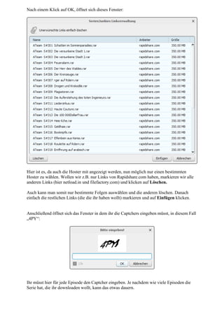 Nach einem Klick auf OK, öffnet sich dieses Fenster:




Hier ist es, da auch die Hoster mit angezeigt werden, nun möglich nur einen bestimmten
Hoster zu wählen. Wollen wir z.B. nur Links von Rapidshare.com haben, markieren wir alle
anderen Links (hier netload.in und filefactory.com) und klicken auf Löschen.

Auch kann man somit nur bestimmte Folgen auswählen und die anderen löschen. Danach
einfach die restlichen Links (die die ihr haben wollt) markieren und auf Einfügen klicken.


Anschließend öffnet sich das Fenster in dem ihr die Captchers eingeben müsst, in diesem Fall
„4PY“:




Ihr müsst hier für jede Episode den Captcher eingeben. Je nachdem wie viele Episoden die
Serie hat, die ihr downloaden wollt, kann das etwas dauern.
 
