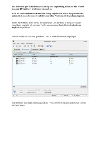 Zur Sicherheit gibt es bei Serienjunkies.org eine Begrenzung, die es zur Zeit erlaubt
maximal 25 Captchers pro Stunde einzugeben.

Habt ihr jedoch vorher den Reconnect richtig eingerichtet, macht der jDownloader
automatisch einen Reconnect und ihr könnt ohne Probleme alle Captchers eingeben.


Solltet ihr Probleme damit haben, den kompletten Link der Serie in den jDownloader
einzufügen, empfehle ich euch den Firefox zu nutzen und da die Option Linkadresse
kopieren zu probieren.



Danach werden die von euch gewählten Links in den Linksammler eingetragen.




Hier könnt ihr nun durch einen Klick auf das + vor dem Paket die darin enthaltenen Dateien
anzeigen lassen.
 