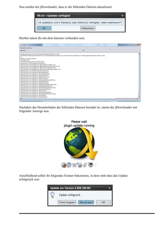 Nun meldet der jDownloader, dass er die fehlenden Dateien aktualisiert.




Hierbei müsst ihr mit dem Internet verbunden sein.




Nachdem das Herunterladen der fehlenden Dateien beendet ist, startet der jDownloader mit
folgender Anzeige neu:




Anschließend solltet ihr folgendes Fenster bekommen, in dem steht dass das Update
erfolgreich war:
 
