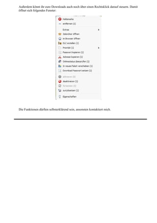 Außerdem könnt ihr eure Downloads auch noch über einen Rechtsklick darauf steuern. Damit
öffnet sich folgendes Fenster:




Die Funktionen dürften selbsterklärend sein, ansonsten kontaktiert mich.
 