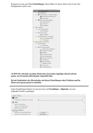 Kommen wir nun zum Menü Einstellungen. Dazu öffnen wir dieses links in der Leiste. Die
Konfiguration sieht so aus:




ACHTUNG: Ich habe zu jedem Menü einen Screenshot eingefügt. Darauf seht ihr
genau, wie ich meinen jDownloader eingestellt habe.

Bei mir funktioniert der jDownloader mit diesen Einstellungen ohne Probleme und ihr
könnt euren gerne genau so einstellen.


Unter Einstellungen klicken wir nun als erstes auf Grundlagen - Allgemein, um zum
folgenden Fenster zu gelangen:
 