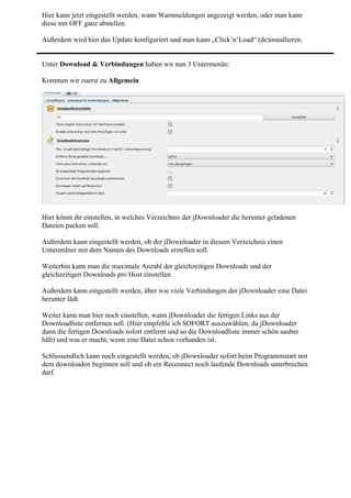Hier kann jetzt eingestellt werden, wann Warnmeldungen angezeigt werden, oder man kann
diese mit OFF ganz abstellen.

Außerdem wird hier das Update konfiguriert und man kann „Click’n’Load“ (de)installieren.


Unter Download & Verbindungen haben wir nun 3 Untermenüs:

Kommen wir zuerst zu Allgemein




Hier könnt ihr einstellen, in welches Verzeichnis der jDownloader die herunter geladenen
Dateien packen soll.

Außerdem kann eingestellt werden, ob der jDownloader in diesem Verzeichnis einen
Unterordner mit dem Namen des Downloads erstellen soll.

Weiterhin kann man die maximale Anzahl der gleichzeitigen Downloads und der
gleichzeitigen Downloads pro Host einstellen.

Außerdem kann eingestellt werden, über wie viele Verbindungen der jDownloader eine Datei
herunter lädt.

Weiter kann man hier noch einstellen, wann jDownloader die fertigen Links aus der
Downloadliste entfernen soll. (Hier empfehle ich SOFORT auszuwählen, da jDownloader
dann die fertigen Downloads sofort entfernt und so die Downloadliste immer schön sauber
hält) und was er macht, wenn eine Datei schon vorhanden ist.

Schlussendlich kann noch eingestellt werden, ob jDownloader sofort beim Programmstart mit
dem downloaden beginnen soll und ob ein Reconnect noch laufende Downloads unterbrechen
darf.
 