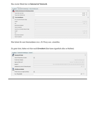 Das zweite Menü hier ist Internet & Netzwerk




Hier könnt ihr eure Internetdaten wie z. B. Proxy usw. einstellen.


Zu guter letzt, haben wir hier noch Erweitert (hier kann eigentlich alles so bleiben)
 