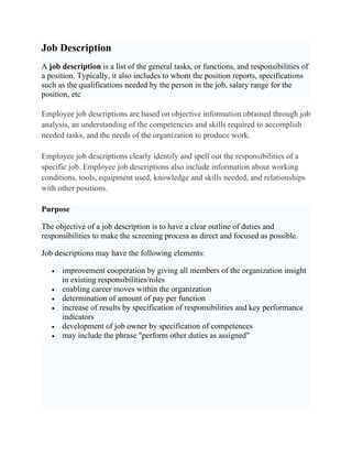 Job Description
A job description is a list of the general tasks, or functions, and responsibilities of
a position. Typically, it also includes to whom the position reports, specifications
such as the qualifications needed by the person in the job, salary range for the
position, etc

Employee job descriptions are based on objective information obtained through job
analysis, an understanding of the competencies and skills required to accomplish
needed tasks, and the needs of the organization to produce work.

Employee job descriptions clearly identify and spell out the responsibilities of a
specific job. Employee job descriptions also include information about working
conditions, tools, equipment used, knowledge and skills needed, and relationships
with other positions.

Purpose

The objective of a job description is to have a clear outline of duties and
responsibilities to make the screening process as direct and focused as possible.

Job descriptions may have the following elements:

   •   improvement cooperation by giving all members of the organization insight
       in existing responsibilities/roles
   •   enabling career moves within the organization
   •   determination of amount of pay per function
   •   increase of results by specification of responsibilities and key performance
       indicators
   •   development of job owner by specification of competences
   •   may include the phrase "perform other duties as assigned"
 