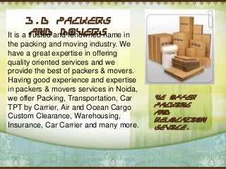 J.D Packers
and Movers
It is a trusted and renowned name in
the packing and moving industry. We
have a great expertise in offering
quality oriented services and we
provide the best of packers & movers.
Having good experience and expertise
in packers & movers services in Noida,
we offer Packing, Transportation, Car
TPT by Carrier, Air and Ocean Cargo
Custom Clearance, Warehousing,
Insurance, Car Carrier and many more.

We offer
packing
and
relocation
sevice.

 