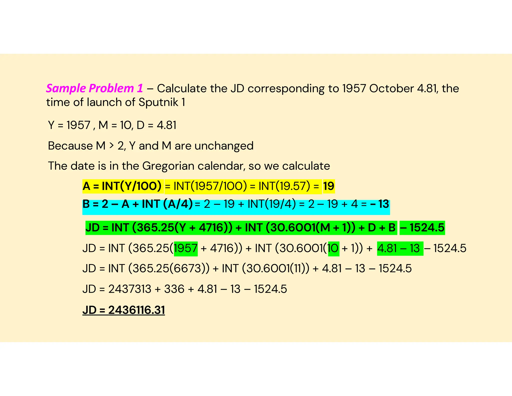 Sample Problem 1 – Calculate the JD corresponding to 1957 October 4.81, the
time of launch of Sputnik 1
Y = 1957 , M = 10, D = 4.81
Because M > 2, Y and M are unchanged
The date is in the Gregorian calendar, so we calculate
A = INT(Y/100) = INT(1957/100) = INT(19.57) = 19
- 13
– 19 + 4 =
= 2 – 19 + INT(19/4) = 2
B = 2 – A + INT (A/4)
JD = INT (365.25(Y + 4716)) + INT (30.6001(M + 1)) + D + B – 1524.5
JD = INT (365.25(1957 + 4716)) + INT (30.6001(10 + 1)) + 4.81 – 13 – 1524.5
JD = INT (365.25(6673)) + INT (30.6001(11)) + 4.81 – 13 – 1524.5
JD = 2437313 + 336 + 4.81 – 13 – 1524.5
JD = 2436116.31
 