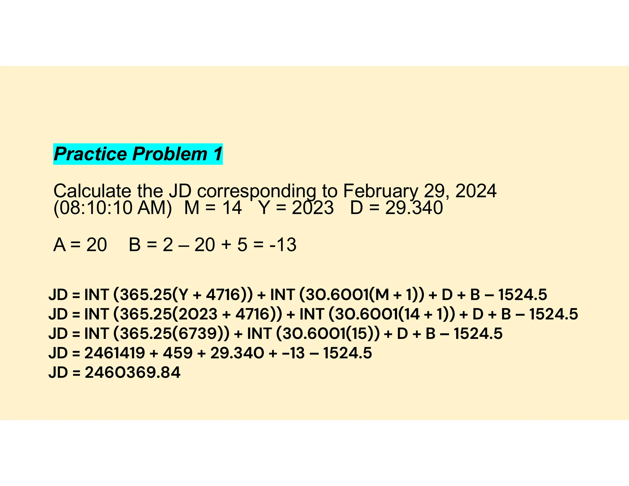 Practice Problem 1
Calculate the JD corresponding to February 29, 2024
(08:10:10 AM) M = 14 Y = 2023 D = 29.340
A = 20 B = 2 – 20 + 5 = -13
JD = INT (365.25(Y + 4716)) + INT (30.6001(M + 1)) + D + B – 1524.5
JD = INT (365.25(2023 + 4716)) + INT (30.6001(14 + 1)) + D + B – 1524.5
JD = INT (365.25(6739)) + INT (30.6001(15)) + D + B – 1524.5
JD = 2461419 + 459 + 29.340 + -13 – 1524.5
JD = 2460369.84
 