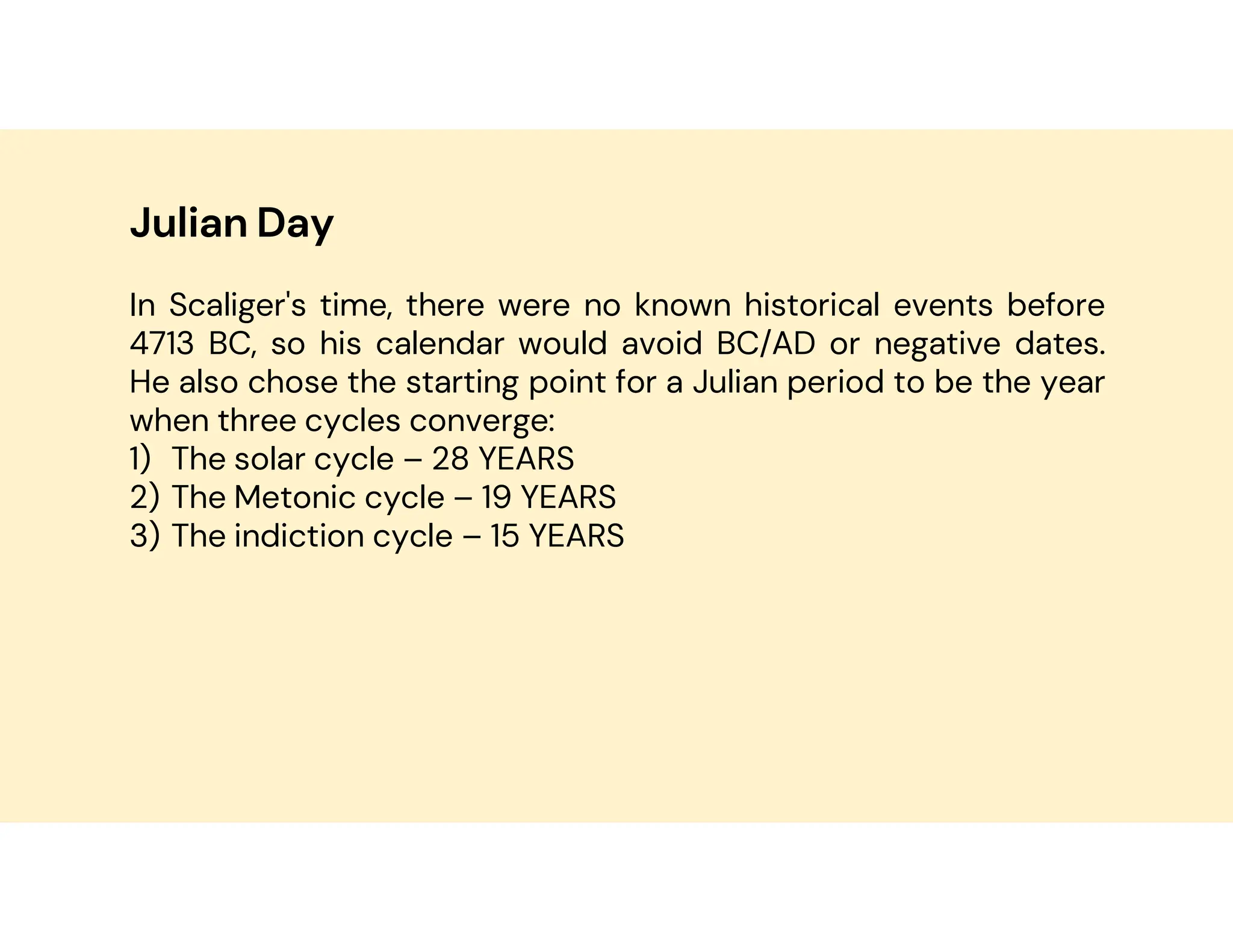 Julian Day
In Scaliger's time, there were no known historical events before
4713 BC, so his calendar would avoid BC/AD or negative dates.
He also chose the starting point for a Julian period to be the year
when three cycles converge:
1) The solar cycle – 28 YEARS
2) The Metonic cycle – 19 YEARS
3) The indiction cycle – 15 YEARS
 